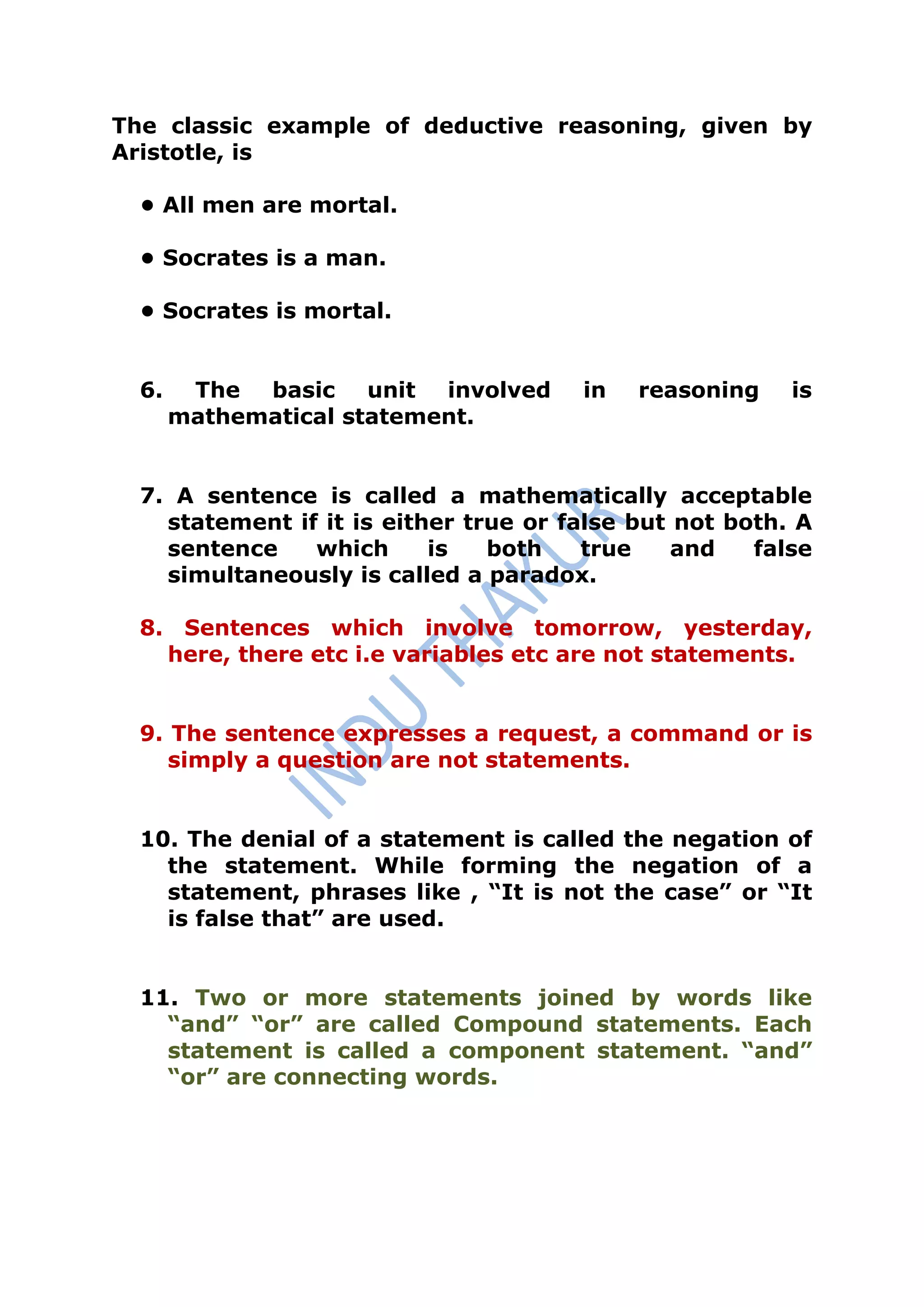 The classic example of deductive reasoning, given by
Aristotle, is

  • All men are mortal.

  • Socrates is a man.

  • Socrates is mortal.


  6.    The basic unit involved        in   reasoning    is
       mathematical statement.


  7. A sentence is called a mathematically acceptable
    statement if it is either true or false but not both. A
    sentence    which      is   both    true    and   false
    simultaneously is called a paradox.

  8. Sentences which involve tomorrow, yesterday,
    here, there etc i.e variables etc are not statements.


  9. The sentence expresses a request, a command or is
     simply a question are not statements.


  10. The denial of a statement is called the negation of
    the statement. While forming the negation of a
    statement, phrases like , “It is not the case” or “It
    is false that” are used.


  11. Two or more statements joined by words like
    “and” “or” are called Compound statements. Each
    statement is called a component statement. “and”
    “or” are connecting words.
 