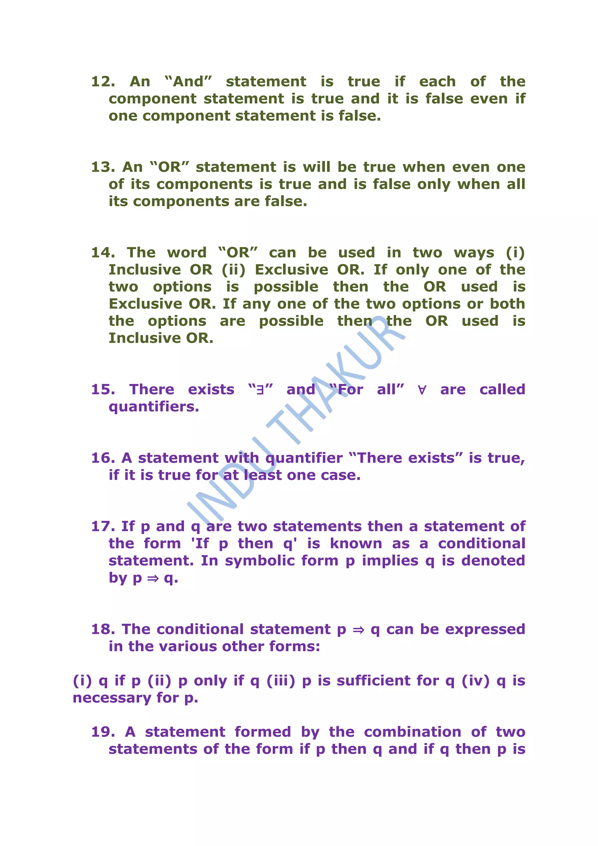 12. An “And” statement is true if each of the
    component statement is true and it is false even if
    one component statement is false.


  13. An “OR” statement is will be true when even one
    of its components is true and is false only when all
    its components are false.


  14. The word “OR” can be            used in two ways (i)
    Inclusive OR (ii) Exclusive       OR. If only one of the
    two options is possible          then the OR used is
    Exclusive OR. If any one of      the two options or both
    the options are possible          then the OR used is
    Inclusive OR.


  15. There exists “∃” and “For all” ∀ are called
    quantifiers.


  16. A statement with quantifier “There exists” is true,
    if it is true for at least one case.


  17. If p and q are two statements then a statement of
    the form 'If p then q' is known as a conditional
    statement. In symbolic form p implies q is denoted
    by p ⇒ q.


  18. The conditional statement p ⇒ q can be expressed
    in the various other forms:

(i) q if p (ii) p only if q (iii) p is sufficient for q (iv) q is
necessary for p.

  19. A statement formed by the combination of two
    statements of the form if p then q and if q then p is
 