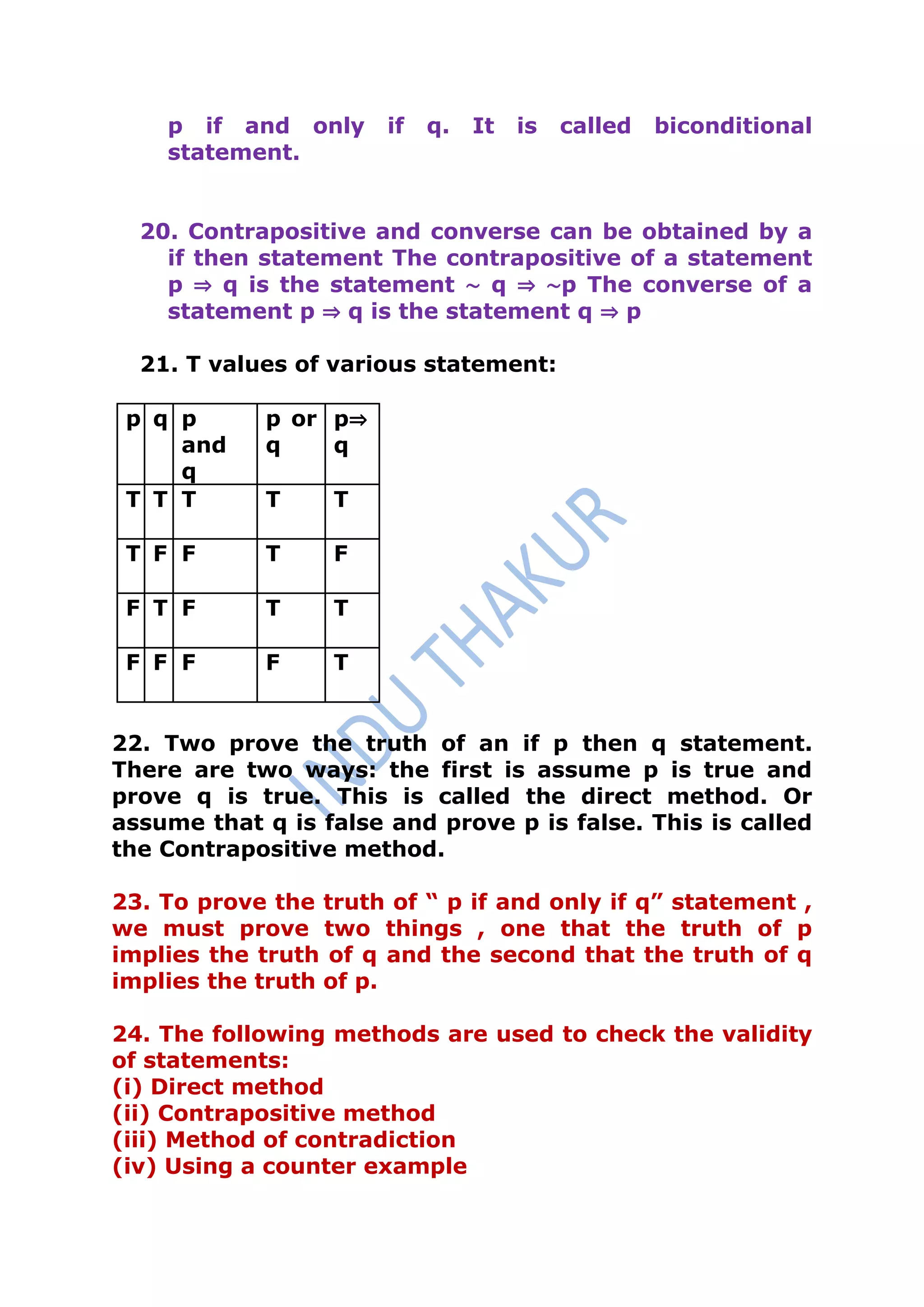 p if and only      if   q.   It   is   called   biconditional
    statement.


  20. Contrapositive and converse can be obtained by a
    if then statement The contrapositive of a statement
    p ⇒ q is the statement ∼ q ⇒ ∼p The converse of a
    statement p ⇒ q is the statement q ⇒ p

  21. T values of various statement:

 p q p      p or p⇒
     and    q    q
     q
 T T T      T     T

 T F F      T     F

 F T F      T     T

 F F F      F     T


22. Two prove the truth of an if p then q statement.
There are two ways: the first is assume p is true and
prove q is true. This is called the direct method. Or
assume that q is false and prove p is false. This is called
the Contrapositive method.

23. To prove the truth of “ p if and only if q” statement ,
we must prove two things , one that the truth of p
implies the truth of q and the second that the truth of q
implies the truth of p.

24. The following methods are used to check the validity
of statements:
(i) Direct method
(ii) Contrapositive method
(iii) Method of contradiction
(iv) Using a counter example
 
