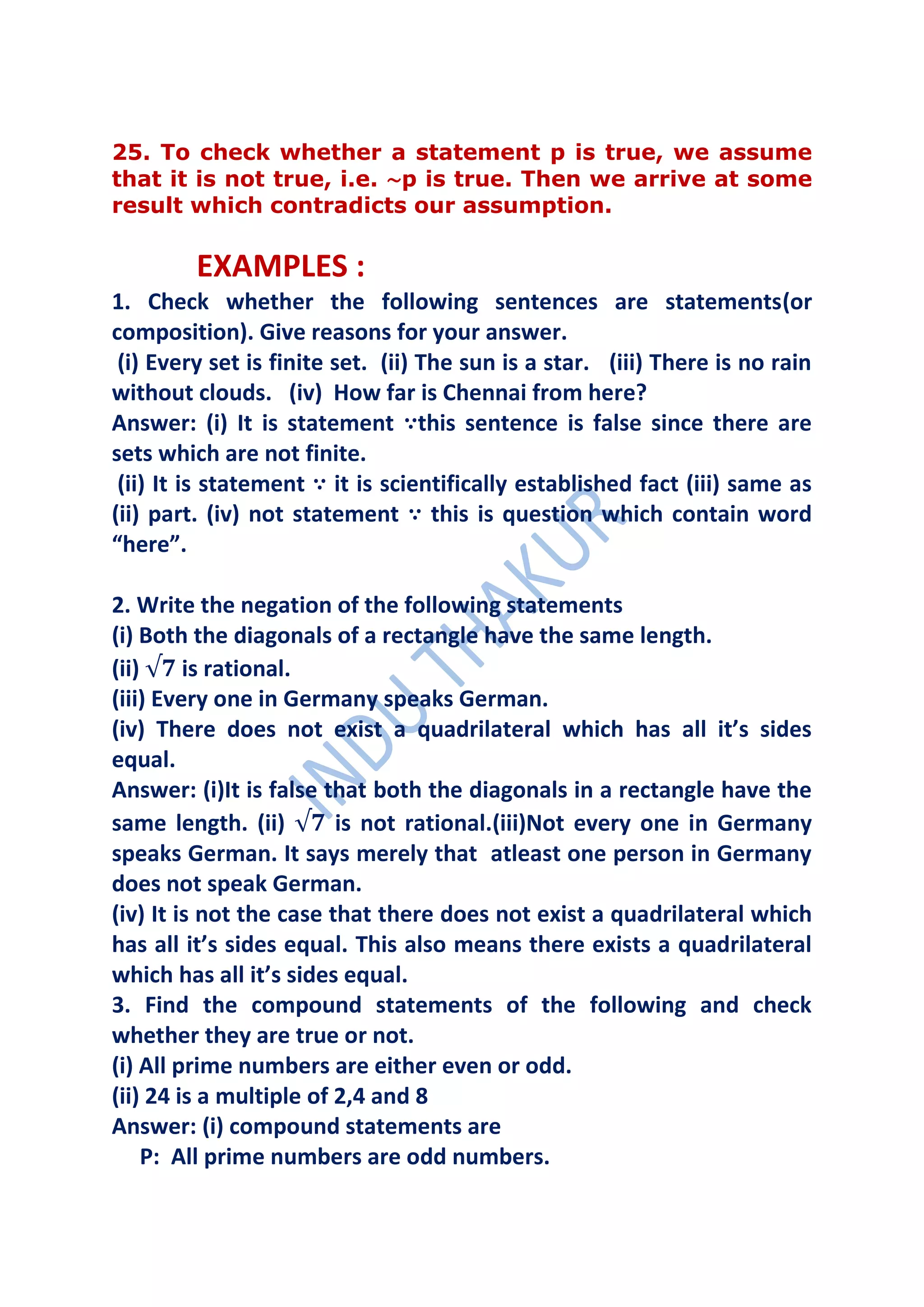 25. To check whether a statement p is true, we assume
that it is not true, i.e. ∼p is true. Then we arrive at some
result which contradicts our assumption.

         EXAMPLES :
1. Check whether the following sentences are statements(or
composition). Give reasons for your answer.
 (i) Every set is finite set. (ii) The sun is a star. (iii) There is no rain
without clouds. (iv) How far is Chennai from here?
Answer: (i) It is statement ∵this sentence is false since there are
sets which are not finite.
 (ii) It is statement ∵ it is scientifically established fact (iii) same as
(ii) part. (iv) not statement ∵ this is question which contain word
“here”.

2. Write the negation of the following statements
(i) Both the diagonals of a rectangle have the same length.
(ii)     is rational.
(iii) Every one in Germany speaks German.
(iv) There does not exist a quadrilateral which has all it’s sides
equal.
Answer: (i)It is false that both the diagonals in a rectangle have the
same length. (ii)        is not rational.(iii)Not every one in Germany
speaks German. It says merely that atleast one person in Germany
does not speak German.
(iv) It is not the case that there does not exist a quadrilateral which
has all it’s sides equal. This also means there exists a quadrilateral
which has all it’s sides equal.
3. Find the compound statements of the following and check
whether they are true or not.
(i) All prime numbers are either even or odd.
(ii) 24 is a multiple of 2,4 and 8
Answer: (i) compound statements are
     P: All prime numbers are odd numbers.
 