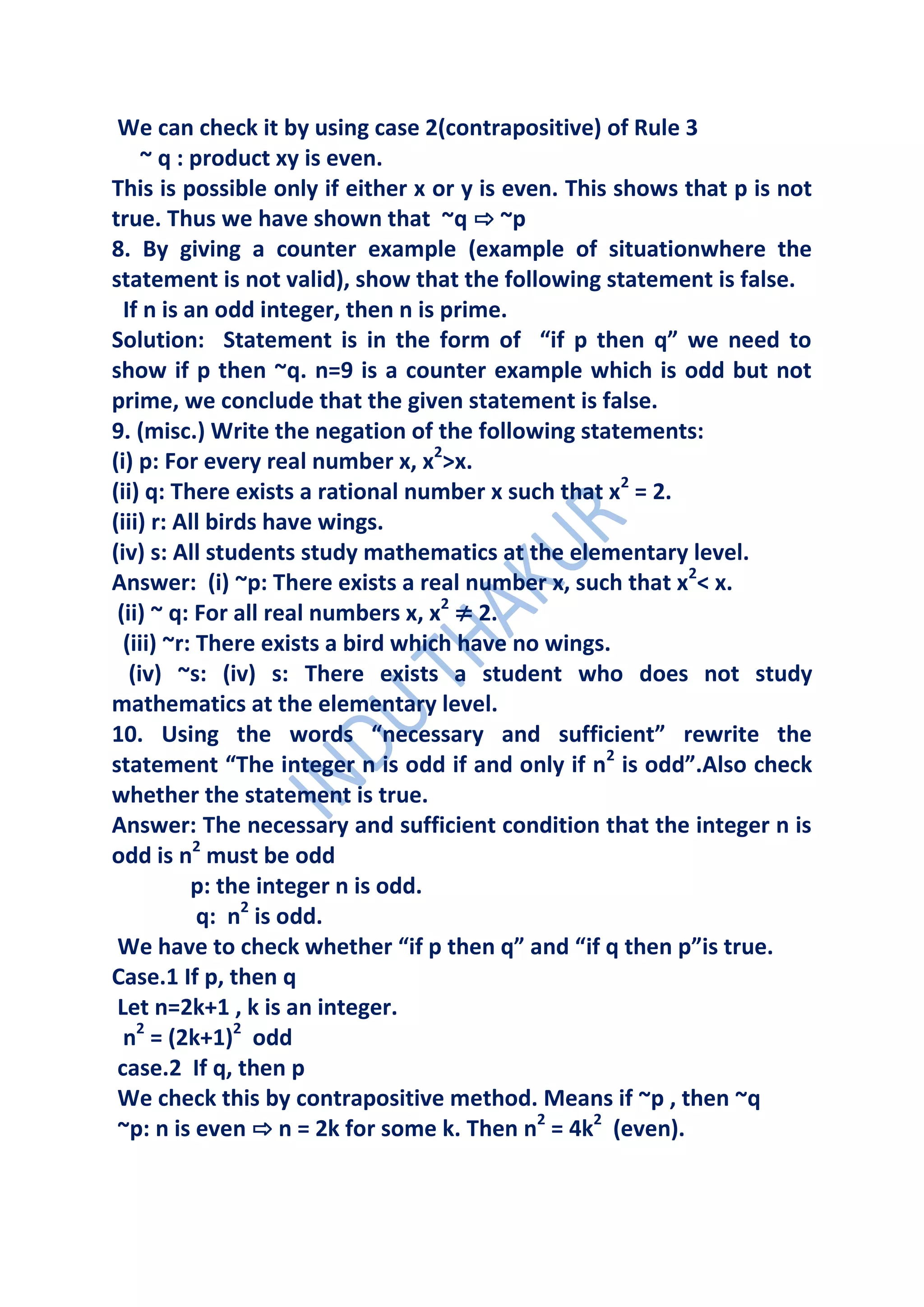 We can check it by using case 2(contrapositive) of Rule 3
     ~ q : product xy is even.
This is possible only if either x or y is even. This shows that p is not
true. Thus we have shown that ~q ⇨ ~p
8. By giving a counter example (example of situationwhere the
statement is not valid), show that the following statement is false.
  If n is an odd integer, then n is prime.
Solution: Statement is in the form of “if p then q” we need to
show if p then ~q. n=9 is a counter example which is odd but not
prime, we conclude that the given statement is false.
9. (misc.) Write the negation of the following statements:
(i) p: For every real number x, x2>x.
(ii) q: There exists a rational number x such that x2 = 2.
(iii) r: All birds have wings.
(iv) s: All students study mathematics at the elementary level.
Answer: (i) ~p: There exists a real number x, such that x2< x.
 (ii) ~ q: For all real numbers x, x2 ≠ 2.
  (iii) ~r: There exists a bird which have no wings.
   (iv) ~s: (iv) s: There exists a student who does not study
mathematics at the elementary level.
10. Using the words “necessary and sufficient” rewrite the
statement “The integer n is odd if and only if n2 is odd”.Also check
whether the statement is true.
Answer: The necessary and sufficient condition that the integer n is
odd is n2 must be odd
           p: the integer n is odd.
            q: n2 is odd.
 We have to check whether “if p then q” and “if q then p”is true.
Case.1 If p, then q
 Let n=2k+1 , k is an integer.
  n2 = (2k+1)2 odd
 case.2 If q, then p
 We check this by contrapositive method. Means if ~p , then ~q
 ~p: n is even ⇨ n = 2k for some k. Then n2 = 4k2 (even).
 