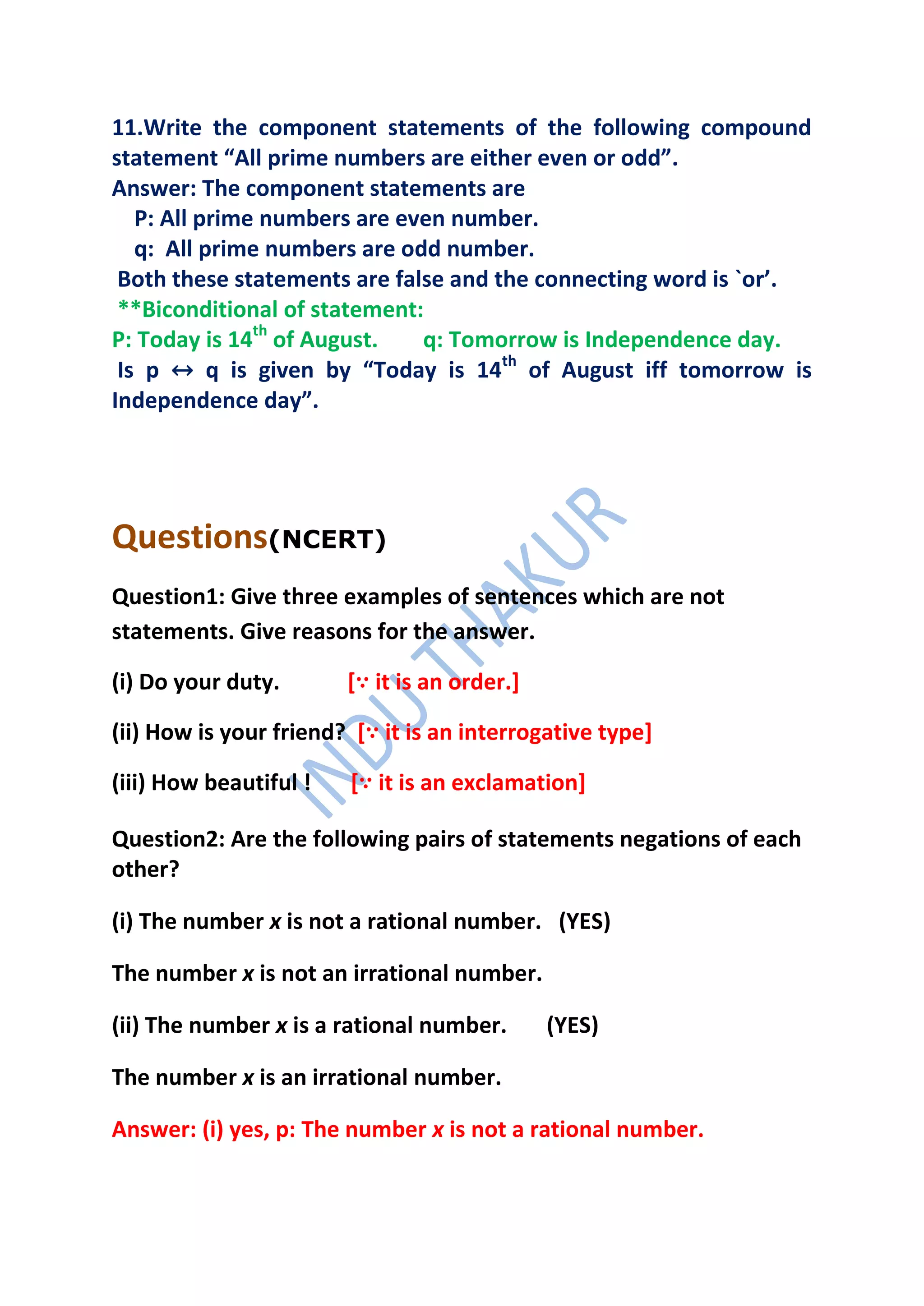 11.Write the component statements of the following compound
statement “All prime numbers are either even or odd”.
Answer: The component statements are
   P: All prime numbers are even number.
   q: All prime numbers are odd number.
 Both these statements are false and the connecting word is `or’.
 **Biconditional of statement:
P: Today is 14th of August.   q: Tomorrow is Independence day.
 Is p ↔ q is given by “Today is 14th of August iff tomorrow is
Independence day”.




Questions(NCERT)
Question1: Give three examples of sentences which are not
statements. Give reasons for the answer.

(i) Do your duty.       [∵ it is an order.]

(ii) How is your friend? [∵ it is an interrogative type]

(iii) How beautiful !   [∵ it is an exclamation]

Question2: Are the following pairs of statements negations of each
other?

(i) The number x is not a rational number. (YES)

The number x is not an irrational number.

(ii) The number x is a rational number.       (YES)

The number x is an irrational number.

Answer: (i) yes, p: The number x is not a rational number.
 