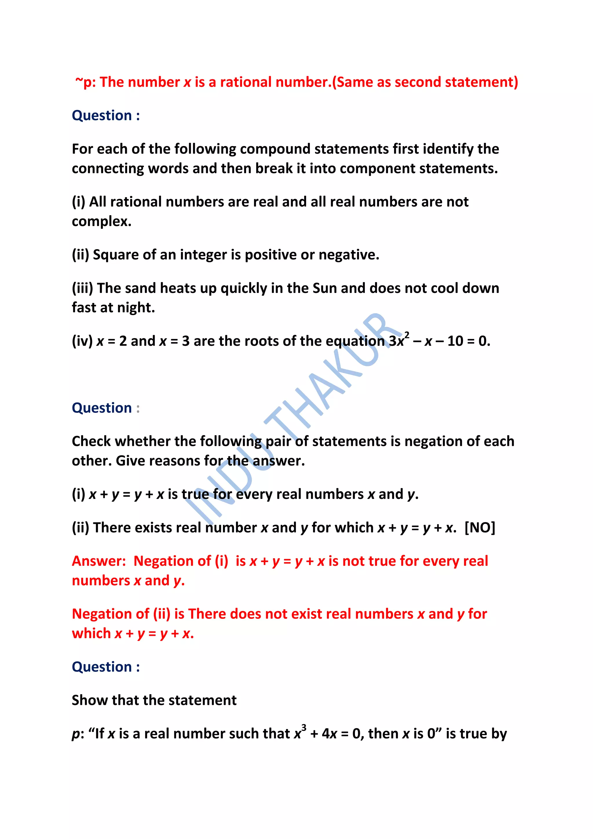 ~p: The number x is a rational number.(Same as second statement)

Question :

For each of the following compound statements first identify the
connecting words and then break it into component statements.

(i) All rational numbers are real and all real numbers are not
complex.

(ii) Square of an integer is positive or negative.

(iii) The sand heats up quickly in the Sun and does not cool down
fast at night.

(iv) x = 2 and x = 3 are the roots of the equation 3x2 – x – 10 = 0.



Question :

Check whether the following pair of statements is negation of each
other. Give reasons for the answer.

(i) x + y = y + x is true for every real numbers x and y.

(ii) There exists real number x and y for which x + y = y + x. [NO]

Answer: Negation of (i) is x + y = y + x is not true for every real
numbers x and y.

Negation of (ii) is There does not exist real numbers x and y for
which x + y = y + x.

Question :

Show that the statement

p: “If x is a real number such that x3 + 4x = 0, then x is 0” is true by
 