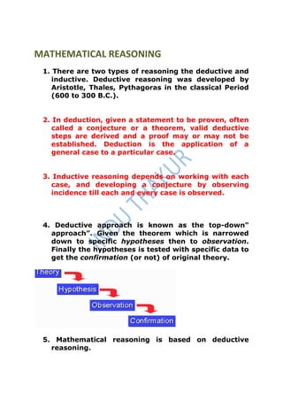 MATHEMATICAL REASONING
 1. There are two types of reasoning the deductive and
    inductive. Deductive reasoning was developed by
    Aristotle, Thales, Pythagoras in the classical Period
    (600 to 300 B.C.).


 2. In deduction, given a statement to be proven, often
    called a conjecture or a theorem, valid deductive
    steps are derived and a proof may or may not be
    established. Deduction is the application of a
    general case to a particular case.


 3. Inductive reasoning depends on working with each
   case, and developing a conjecture by observing
   incidence till each and every case is observed.



 4. Deductive approach is known as the top-down"
   approach”. Given the theorem which is narrowed
   down to specific hypotheses then to observation.
   Finally the hypotheses is tested with specific data to
   get the confirmation (or not) of original theory.




 5. Mathematical reasoning is based on deductive
   reasoning.
 