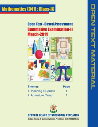 Open Text - Based Assessment

Summative Examination-II
March-2014

Themes

Page

1. Planning a Garden

1

2. Adventure Camp

7

CENTRAL BOARD OF SECONDARY EDUCATION
Shiksha Kendra, 2, Community Centre, Preet Vihar, Delhi-110 092 India

OPEN TEXT MATERIAL

Mathematics (041) : Class-IX

 