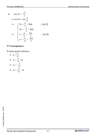 Professeur BENMOUSSA

b-

Mathématiques Economiques

3
.
2

cos 2x =

⇒ cos 2x = cos
⇒

2x =

π
6

2x = -

6

+ 2kπ.
π
6

x=

; (k∈Ζ)

+ 2kπ.

2kπ
12
2
π
2kπ
x=- +
12
2

⇒

π

π

+

; (k∈Ζ)

Consequences:
Il existe quatre solutions :
• x1 =
• x2 =

π

12

.

π

12

• x3 = -

π

12

π

12

.
+ π.

© www.e-tahero.net – Z.M.F

• x4 = -

+π.

Portail des Etudiants d’Economie

-7-

 