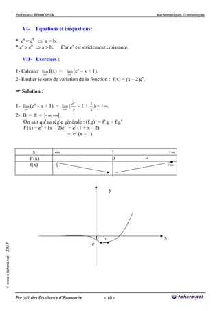 Professeur BENMOUSSA

VI-

Mathématiques Economiques

Equations et inéquations:

* ea = eb ⇒ a = b.
* ea > eb ⇒ a > b. Car ex est strictement croissante.
VII- Exercices :
1- Calculer lim f(x) = lim (ex – x + 1).
+∞
+∞
2- Etudier le sens de variation de la fonction : f(x) = (x – 2)ex.
Solution :
1- lim (ex – x + 1) = lim (
+∞
+∞

ex
1
- 1 + ) = +∞.
x
x

2- Df = ℜ = ]− ∞,+∞[ .
On sait qu’au règle générale : (f.g)’ = f’.g + f.g’
f’(x) = ex + (x – 2)ex = ex (1 + x – 2)
= ex (x – 1).

x
f’(x)
f(x)

-∞

1
0

-

+∞
+

0

+∞

y

0

І
1

© www.e-tahero.net – Z.M.F

-e

Portail des Etudiants d’Economie

- 10 -

x

 