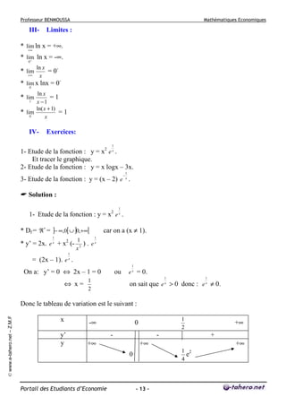Professeur BENMOUSSA

III-

Mathématiques Economiques

Limites :

* lim ln x = +∞.
+∞
* lim ln x = -∞.
0+

* lim
+∞

ln x
= 0x

* lim x lnx = 00
ln x
=1
x −1
ln( x + 1)
=1
* lim
0
x

* lim
1

IV-

Exercices:
1

1- Etude de la fonction : y = x2 e x .
Et tracer le graphique.
2- Etude de la fonction : y = x logx – 3x.
−

1

3- Etude de la fonction : y = (x – 2) e x .
Solution :
2

1
x

1- Etude de la fonction : y = x e .
* Df = ℜ * = ]− ∞,0[ ∪ ]0,+∞[
1
x

* y’ = 2x. e + x2 (-

1
). e
x2

car on a (x ≠ 1).
1
x

1

= (2x – 1). e x .
1

On a: y’ = 0 ⇔ 2x – 1 = 0

ou

e x = 0.
1
x

1
⇔ x=
2

1
x

on sait que e > 0 donc : e ≠ 0.

© www.e-tahero.net – Z.M.F

Donc le tableau de variation est le suivant :
x
y’
y

-∞

1
2

0
-

-

+∞

Portail des Etudiants d’Economie

+

+∞

+∞
1 2
e
4

0

- 13 -

+∞

 