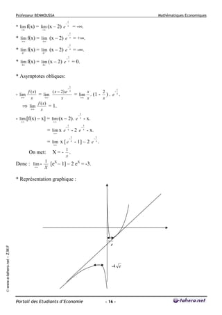 Professeur BENMOUSSA

* lim f(x) = lim (x – 2) e
−∞

Mathématiques Economiques
−

1
x

= -∞.

−∞

* lim f(x) = lim (x – 2) e
+∞
+∞
* lim f(x) = lim (x – 2) e
0−

−

1
x

−

1
x

= +∞.
= -∞.

0−

* lim f(x) = lim (x – 2) e
0+
0+

−

1
x

= 0.

* Asymptotes obliques:
f ( x)
( x − 2).e
- lim
= lim
+∞
+∞
x
x
f ( x)
⇒ lim
= 1.
+∞
x

−

1
x

1

−
x
2
= lim . (1 - ) . e x .
+∞ x
x

- lim [f(x) – x] = lim (x – 2). e
+∞
+∞
= lim x e
+∞

−

1
x

= lim x [ e
+∞
On met:
Donc : lim +∞

X=-

−

−

1
x

-2 e
1
x

- x.
−

1
x

- x.
−

1

- 1] – 2 e x .

1
.
x

1
[eX – 1] – 2 eX = -3.
X

* Représentation graphique :

© www.e-tahero.net – Z.M.F

-

1
e

-4 e

Portail des Etudiants d’Economie

- 16 -

 