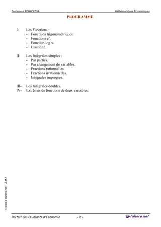 Professeur BENMOUSSA

Mathématiques Economiques

PROGRAMME

Les Fonctions :
- Fonctions trigonométriques.
- Fonctions ex.
- Fonction log x.
- Elasticité.

II-

Les Intégrales simples :
- Par parties.
- Par changement de variables.
- Fractions rationnelles.
- Fractions irrationnelles.
- Intégrales impropres.

IIIIV-

Les Intégrales doubles.
Extrêmes de fonctions de deux variables.

© www.e-tahero.net – Z.M.F

I-

Portail des Etudiants d’Economie

-2-

 