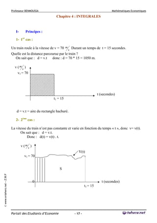 Professeur BENMOUSSA

Mathématiques Economiques

Chapitre 4 : INTEGRALES

I-

Principes :

1- 1er cas :
Un train roule à la vitesse de v = 70 m s Durant un temps de t = 15 secondes.
Quelle est la distance parcourue par le train ?
On sait que : d = v.t donc : d = 70 * 15 = 1050 m.
v (ms )
v1 = 70

t (secondes)
t1 = 15
d = v.t = aire du rectangle hachuré.
2- 2ème cas :
La vitesse du train n’est pas constante et varie en fonction du temps « t », donc v= v(t).
On sait que : d = v.t.
Donc : d(t) = v(t) . t.
v (ms )
V(t)
v1 = 70

© www.e-tahero.net – Z.M.F

S

0

t (secondes)
t1 = 15

Portail des Etudiants d’Economie

- 17 -

 