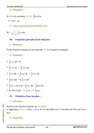 Professeur BENMOUSSA

Mathématiques Economiques

2- Propriétés :
Si « f » est constante ⇒ I =

b

∫ kf ( x) dx.
a

I = k (b – a).
3- Valeur moyenne d’une fonction f(x) :
1
M=
(b − a )

III-

b

∫ f ( x) dx.
a

Propriétés générales d’une intégrale :

1- Théorème :
Toute fonction continue sur un intervalle I = [a, b] admet un intégrale.
2- Propriétés :
a

*

∫ f ( x)

dx = 0.

a
b

*

∫ f ( x)

a

dx = - ∫ f ( x) dx.

a

b

b

*

∫

c

f ( x) dx +

a

∫
b

b

*

c

f ( x) dx =

∫ kf ( x) dx
a

∫

dx.

a
b

=k

∫ f ( x) dx.
a

b

*

∫ f ( x)

b

f ( f + g )( x) dx =

a

a

* Si f(x) ≤ g(x) ⇒
IV-

∫

b

f ( x) dx +

∫ g ( x)

dx.

a

∫ f (x)

≤

∫ g (x) .

Primitives d’une fonction :

© www.e-tahero.net – Z.M.F

1- Théorème :
Soit f(x) une fonction continue sur I = [a, b] .
L’application : F : x → F(x) = ∫ f (t ) dt est dérivable sur I, et la dérivé de F(x) est F’(x) =
f(x).
2- Propriétés :

Portail des Etudiants d’Economie

- 19 -

 