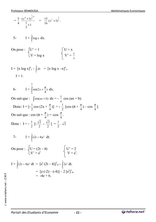 Professeur BENMOUSSA
1

5 ( x 4 + 1) 2
=
1
4
+1
3

Mathématiques Economiques

+1

3

=

15 3
( x + 1) 2 .
16

e

I = ∫ log x dx.

5-

1

On pose :

U’ = 1
V = log x

I = [x log

U=x
V’ =

x]e1

1
x

e

- ∫ dx = [x log x –x]e1.
1

I = 1.
π

π

2

I = ∫ sin(2 x + ) dx.

6-

4

0

1
cos (ax + b).
a
1
π
1
π
π
Donc: I = [- cos (2x + )] = - [cos (π + ) – cos ].
2
4
2
4
4

∫ sin(ax + b)

On sait que :

On sait que : cos (π +
Donc : I = -

π

4

dx = -

) = -cos

π

4

.

1
2
2
1
[] = .
2
2
2
2

2

1

I = ∫ (2t − 4)e t dt.

7-

0

On pose :

U = (2t – 4)
V’ = et

U’ = 2
V = et .

1

1

0

0

© www.e-tahero.net – Z.M.F

I = ∫ (2t − 4)e t dt = [et (2t – 4)]10 - ∫ 2e t dt.
= [e (-2) – (-4)] – 2 [et]10.
= -4e + 6.

Portail des Etudiants d’Economie

- 22 -

 