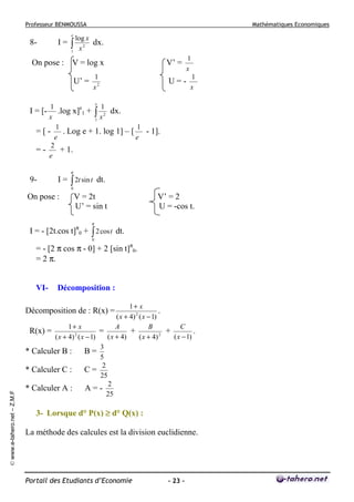 Professeur BENMOUSSA

Mathématiques Economiques

e

8-

I=

log x
dx.
2
1 x

∫

On pose : V = log x
U’ =

V’ =

1
x2

1
x

U=-

1
x

e

1
1
.log x]e1 + ∫ 2 dx.
x
1 x
1
1
= [ - . Log e + 1. log 1] – [ - 1].
e
e
2
+ 1.
=e

I = [-

π

9-

I = ∫ 2t sin t dt.
0

On pose :

V = 2t
U’ = sin t

V’ = 2
U = -cos t.

π

I = - [2t.cos t]π0 + ∫ 2 cos t dt.
0

= - [2 π cos π - 0] + 2 [sin t]π0.
= 2 π.
VI-

Décomposition :

1+ x
.
( x + 4) 2 ( x − 1)
1+ x
A
B
C
R(x) =
=
+
+
.
2
2
( x + 4)
( x − 1)
( x + 4) ( x − 1)
( x + 4)
3
* Calculer B : B =
5
2
* Calculer C : C =
25
2
* Calculer A : A = 25

© www.e-tahero.net – Z.M.F

Décomposition de : R(x) =

3- Lorsque d° P(x) ≥ d° Q(x) :
La méthode des calcules est la division euclidienne.

Portail des Etudiants d’Economie

- 23 -

 