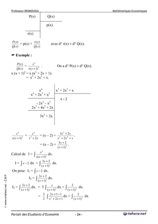 Professeur BENMOUSSA

Mathématiques Economiques

P(x)

Q(x)
p(x)

r(x)
P( x)
r ( x)
= p(x) +
Q( x)
Q( x)

avec d° r(x) < d° Q(x).

Exemple :
P( x)
x4
=
.
Q( x)
x( x + 1) 2

On a d° P(x) > d° Q(x).

x (x + 1)2 = x (x2 + 2x + 1).
= x3 + 2x2 + x.
x4
x4 + 2x3 + x2

x3 + 2x2 + x
x-2

3

2

- 2x – x
2x + 4x2 + 2x
3

3x2 + 2x

x4
x4
3x 2 + 2 x
= 3
= (x – 2) + 3
.
x( x + 1) 2
x + 2x
x + 2x 2 + x
3x + 2
= (x – 2) +
.
( x + 1) 2
x4
∫ x(x + 1) 2 dx.
3x + 2
I = ∫ x − 2 dx + ∫
dx.
( x + 1) 2

Calcul de I =

© www.e-tahero.net – Z.M.F

On pose: I1 = ∫ x − 2 dx.
I2 =
I2 =

3x + 2

∫ ( x + 1)

2

3x + 2

∫ ( x + 1)

dx. = 3
=

3
2

2

dx.
x

∫ (x + 1)

2

dx +

2x + 1 − 1
dx +
2
+ 2x + 1

∫x

Portail des Etudiants d’Economie

2

∫ ( x + 1)

2

dx.
2

∫ ( x + 1)

2

- 24 -

dx

 