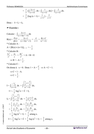 Professeur BENMOUSSA

Mathématiques Economiques

3
2x + 1
1
[∫
dx - ∫
dx] +
2
2
( x + 1)
( x + 1) 2
3
1
2
=
[log (x + 1) +
].
2
x +1
x +1

=

Donc : I + I1 + I2.
Exercice :
Calculer :

2x + 1

∫ ( x + 1)( x

dx

+ 1)
P( x)
2x + 1
A
Bx + C
=
=
+ 2
.
R(x) =
2
Q( x)
x +1
( x + 1)( x + 1)
( x + 1)
2

* Calculer A :
A = [R(x) × (x+1)]x = -1 = -

1
2

* Calculer B :
2x 2
Ax
=
3
x
x

Bx 2
=A+B=0
x2
1
⇒B=-A= .
2

+

* Calculer C :
On donne à x = 0. Donc 1 = A +

C
⇒ A + C = 1.
1

⇒ C = 1 – A.
⇒C=

3
.
2

3
1
 x+ 
2
2 dx +  2
I= ∫
∫ ( x 2 + 1) dx.
( x + 1)
1
I = - log x + 1 + I2
2
3
1
 x+ 
1 x+3
2
2
I2 = ∫  2
dx = ∫ 2
dx.
2 x +1
( x + 1)
1
x
3
dx
=
∫ x 2 + 1 dx + 2 ∫ x 2 + 1 dx.
2
1
2x
3
dx
=
∫ x 2 + 1 dx + 2 ∫ x 2 + 1 dx.
4
1
3
= log (x2 + 1) +
artang x.
4
2
1
1
3
artang x.
I = - log x + 1 + log (x2 + 1) +
2
4
2

© www.e-tahero.net – Z.M.F

−1

Portail des Etudiants d’Economie

- 25 -

2

∫ ( x + 1)

2

dx.

 