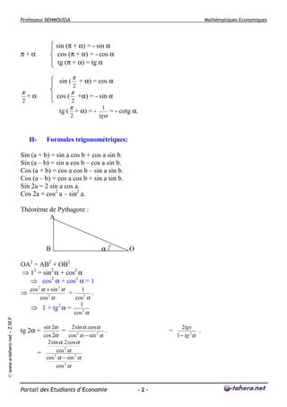 Professeur BENMOUSSA

Mathématiques Economiques

sin (π + α) = - sin α
cos (π + α) = - cos α
tg (π + α) = tg α

π+α

sin (
π
2

+α

cos (

π
2

π

2

+ α) = cos α
+α) = - sin α

π

tg ( + α) = 2

II-

1
= - cotg α.
tgα

Formules trigonométriques:

Sin (a + b) = sin a cos b + cos a sin b.
Sin (a – b) = sin a cos b – cos a sin b.
Cos (a + b) = cos a cos b – sin a sin b.
Cos (a – b) = cos a cos b + sin a sin b.
Sin 2a = 2 sin a cos a.
Cos 2a = cos2 a – sin2 a.
Théorème de Pythagore :
A

B

α

O

OA2 = AB2 + OB2
⇒ 12 = sin2 α + cos2 α
⇒ cos2 α + cos2 α = 1

© www.e-tahero.net – Z.M.F

⇒

cos 2 α + sin 2 α
1
=
.
2
cos α
cos 2 α
1
⇒ 1 + tg2 α =
cos 2 α

sin 2α
2 sin α . cos α
=
.
cos 2α
cos 2 α − sin 2 α
2 sin α .2 cos α
cos 2 α
=
cos 2 α − sin 2 α
cos 2 α

tg 2α =

Portail des Etudiants d’Economie

=

-2-

2tgx
.
1 − tg 2α

 