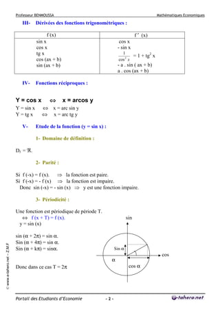 Professeur BENMOUSSA

III-

Mathématiques Economiques

Dérivées des fonctions trigonométriques :
f ′ (x)

f (x)
sin x
cos x
tg x
cos (ax + b)
sin (ax + b)

IV-

V-

1
= 1 + tg2 x
2
cos x

- a . sin ( ax + b)
a . cos (ax + b)

Fonctions réciproques :

Y = cos x
Y = sin x
Y = tg x

cos x
- sin x

⇔

x = arcos y

⇔ x = arc sin y
⇔ x = arc tg y
Etude de la fonction (y = sin x) :
1- Domaine de définition :

Df = ℜ.
2- Parité :
Si f (-x) = f (x). ⇒ la fonction est paire.
Si f (-x) = - f (x) ⇒ la fonction est impaire.
Donc sin (-x) = - sin (x) ⇒ y est une fonction impaire.
3- Périodicité :

© www.e-tahero.net – Z.M.F

Une fonction est périodique de période T.
⇔ f (x + T) = f (x).
y = sin (x)

sin

sin (α + 2π) = sin α.
Sin (α + 4π) = sin α.
Sin (α + kπ) = sinα.

Sin α

α
Donc dans ce cas T = 2π

Portail des Etudiants d’Economie

-2-

cos
cos α

 