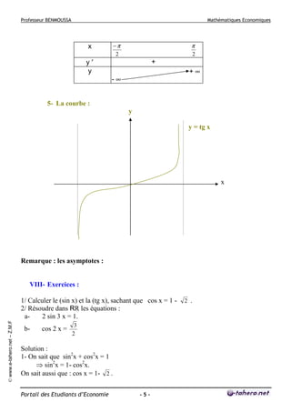 Professeur BENMOUSSA

Mathématiques Economiques

−π
2

x
y′
y

π
2

+
+∞

-∞

5- La courbe :
y
y = tg x

x

Remarque : les asymptotes :

VIII- Exercices :

© www.e-tahero.net – Z.M.F

1/ Calculer le (sin x) et la (tg x), sachant que cos x = 1 2/ Résoudre dans RR les équations :
a2 sin 3 x = 1.
b-

cos 2 x =

3
2

Solution :
1- On sait que sin2x + cos2x = 1
⇒ sin2x = 1- cos2x.
On sait aussi que : cos x = 1- 2 .
Portail des Etudiants d’Economie

-5-

2 .

 