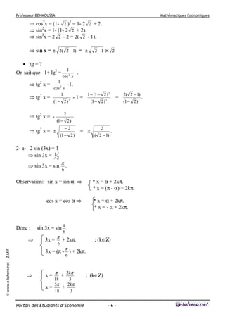 Professeur BENMOUSSA

Mathématiques Economiques

⇒ cos2x = (1- 2 )2 = 1- 2 2 + 2.
⇒ sin2x = 1- (1- 2 2 + 2).
⇒ sin2x = 2 2 - 2 = 2( 2 - 1).
⇒ sin x = ± 2( 2 − 1) = ±

2 −1 × 2

• tg = ?
On sait que 1+ lg2 =
⇒ tg2 x =
⇒ tg x =
2

1
.
cos 2 x

1
-1.
cos 2 x
1

(1 − 2 )

2

-1=

2

⇒ tg2 x = -

(1 − 2 )

(1 − 2 )

2- a- 2 sin (3x) = 1
⇒ sin 3x = 1 2
⇒ sin 3x = sin

π

(1 − 2 )

= ±

© www.e-tahero.net – Z.M.F

2
( 2 − 1)

.

* x = α + 2kπ.
* x = - α + 2kπ.

π

sin 3x = sin .
3x =

π
6

6

+ 2kπ.

; (k∈Ζ)

π

3x = (π - ) + 2kπ.
6

⇒

2kπ
18
3
5π
2kπ
+
x=
18
3

x=

π

(1 − 2 ) 2

* x = α + 2kπ.
* x = (π - α) + 2kπ.

cos x = cos α ⇒

⇒

2( 2 − 1)

.

6

Observation: sin x = sin α ⇒

Donc :

=

2

.

−2

⇒ tg2 x = ±

1 − (1 − 2 ) 2

+

Portail des Etudiants d’Economie

; (k∈Ζ)

-6-

.

 