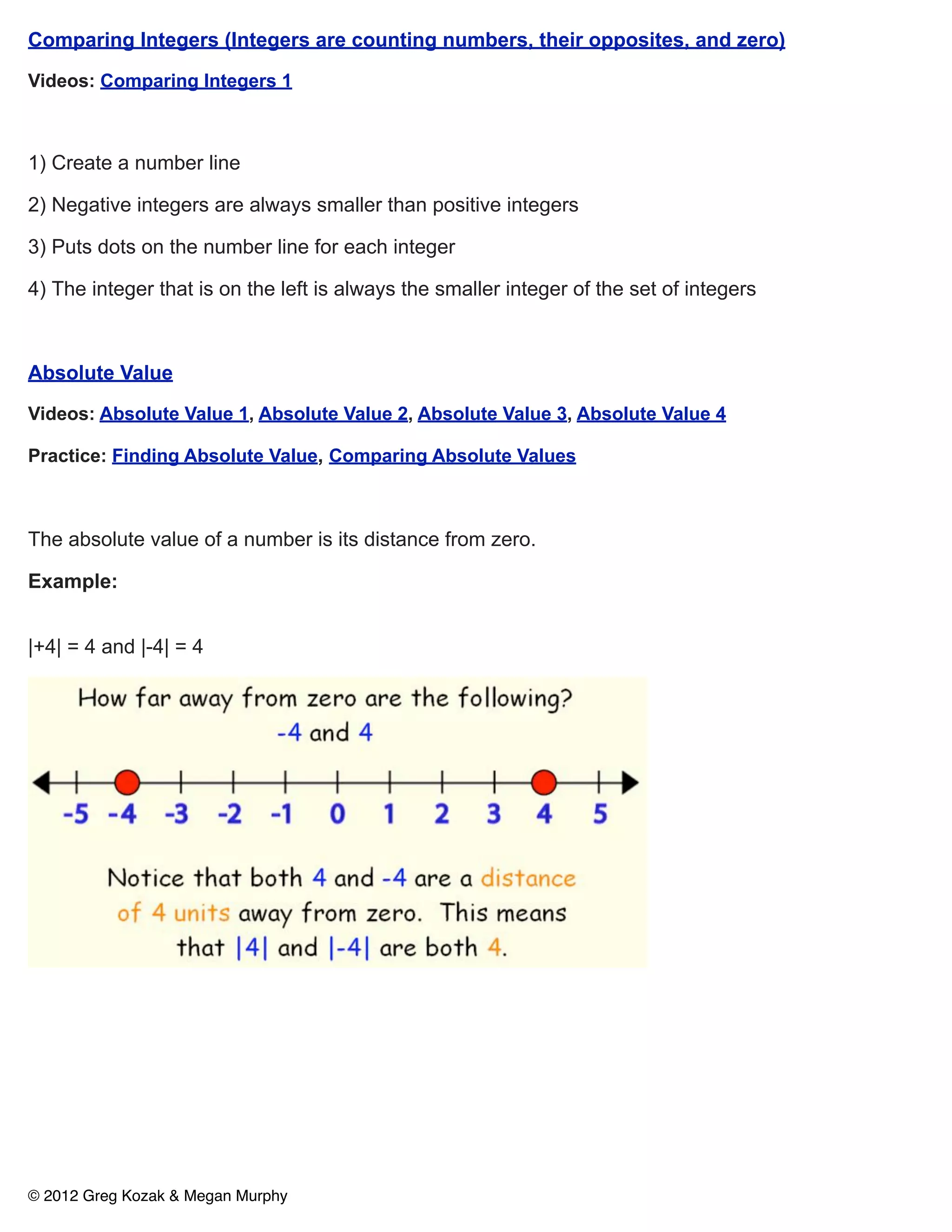 Comparing Integers (Integers are counting numbers, their opposites, and zero)

Videos: Comparing Integers 1



1) Create a number line

2) Negative integers are always smaller than positive integers

3) Puts dots on the number line for each integer

4) The integer that is on the left is always the smaller integer of the set of integers



Absolute Value

Videos: Absolute Value 1, Absolute Value 2, Absolute Value 3, Absolute Value 4

Practice: Finding Absolute Value, Comparing Absolute Values



The absolute value of a number is its distance from zero.

Example:


|+4| = 4 and |-4| = 4




© 2012 Greg Kozak & Megan Murphy
 