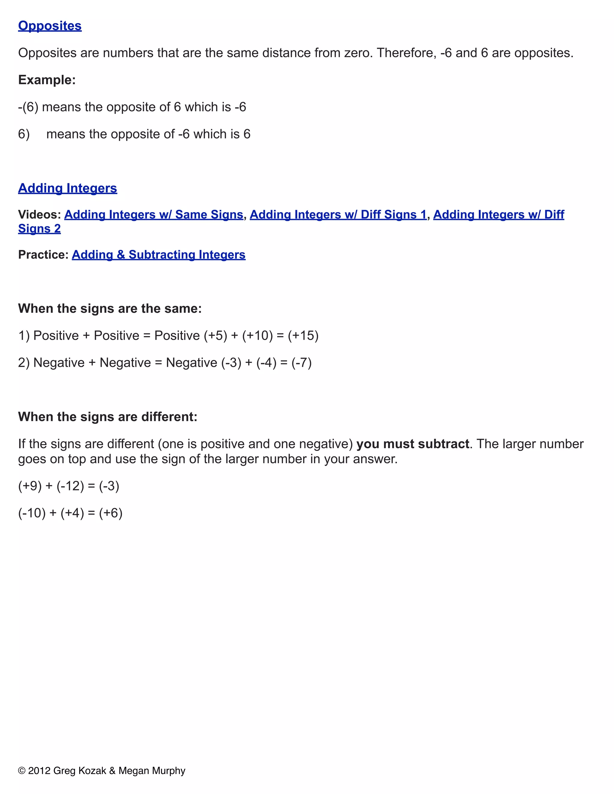 Opposites

Opposites are numbers that are the same distance from zero. Therefore, -6 and 6 are opposites.

Example:

-(6) means the opposite of 6 which is -6

6)   means the opposite of -6 which is 6



Adding Integers

Videos: Adding Integers w/ Same Signs, Adding Integers w/ Diff Signs 1, Adding Integers w/ Diff
Signs 2

Practice: Adding & Subtracting Integers



When the signs are the same:

1) Positive + Positive = Positive (+5) + (+10) = (+15)

2) Negative + Negative = Negative (-3) + (-4) = (-7)



When the signs are different:

If the signs are different (one is positive and one negative) you must subtract. The larger number
goes on top and use the sign of the larger number in your answer.

(+9) + (-12) = (-3)

(-10) + (+4) = (+6)




© 2012 Greg Kozak & Megan Murphy
 