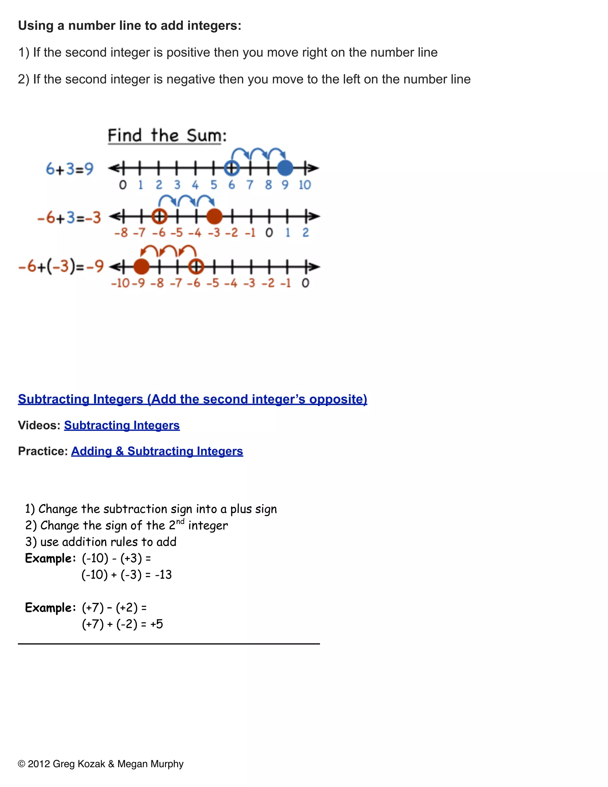 Using a number line to add integers:

1) If the second integer is positive then you move right on the number line

2) If the second integer is negative then you move to the left on the number line




Subtracting Integers (Add the second integer’s opposite)

Videos: Subtracting Integers

Practice: Adding & Subtracting Integers

 Subtracting Integers

 1) Change the subtraction sign into a plus sign
 2) Change the sign of the 2nd integer
 3) use addition rules to add
 Example: (-10) - (+3) =
           (-10) + (-3) = -13

 Example: (+7) – (+2) =
          (+7) + (-2) = +5




 Area of a rectangle or square

 Area = Length x Width (A=lw)
 (area is always squared)
©Example: Kozak & Megan Murphy
  2012 Greg
 