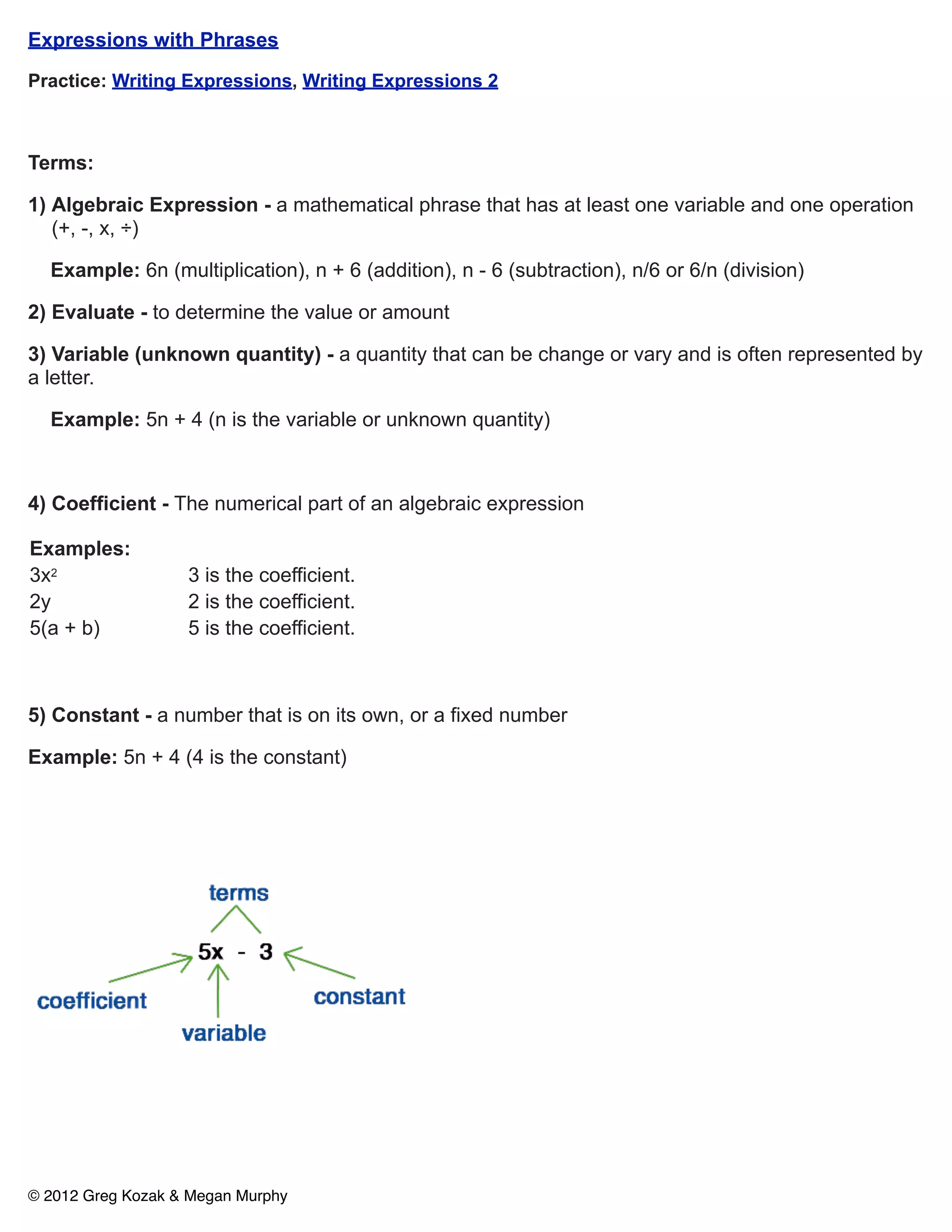 Expressions with Phrases

Practice: Writing Expressions, Writing Expressions 2



Terms:

1) Algebraic Expression - a mathematical phrase that has at least one variable and one operation
   (+, -, x, ÷)

  Example: 6n (multiplication), n + 6 (addition), n - 6 (subtraction), n/6 or 6/n (division)

2) Evaluate - to determine the value or amount

3) Variable (unknown quantity) - a quantity that can be change or vary and is often represented by
a letter.

  Example: 5n + 4 (n is the variable or unknown quantity)



4) Coefficient - The numerical part of an algebraic expression

Examples:
3x2                3 is the coefficient.
2y                 2 is the coefficient.
5(a + b)           5 is the coefficient.



5) Constant - a number that is on its own, or a fixed number

Example: 5n + 4 (4 is the constant)




© 2012 Greg Kozak & Megan Murphy
 