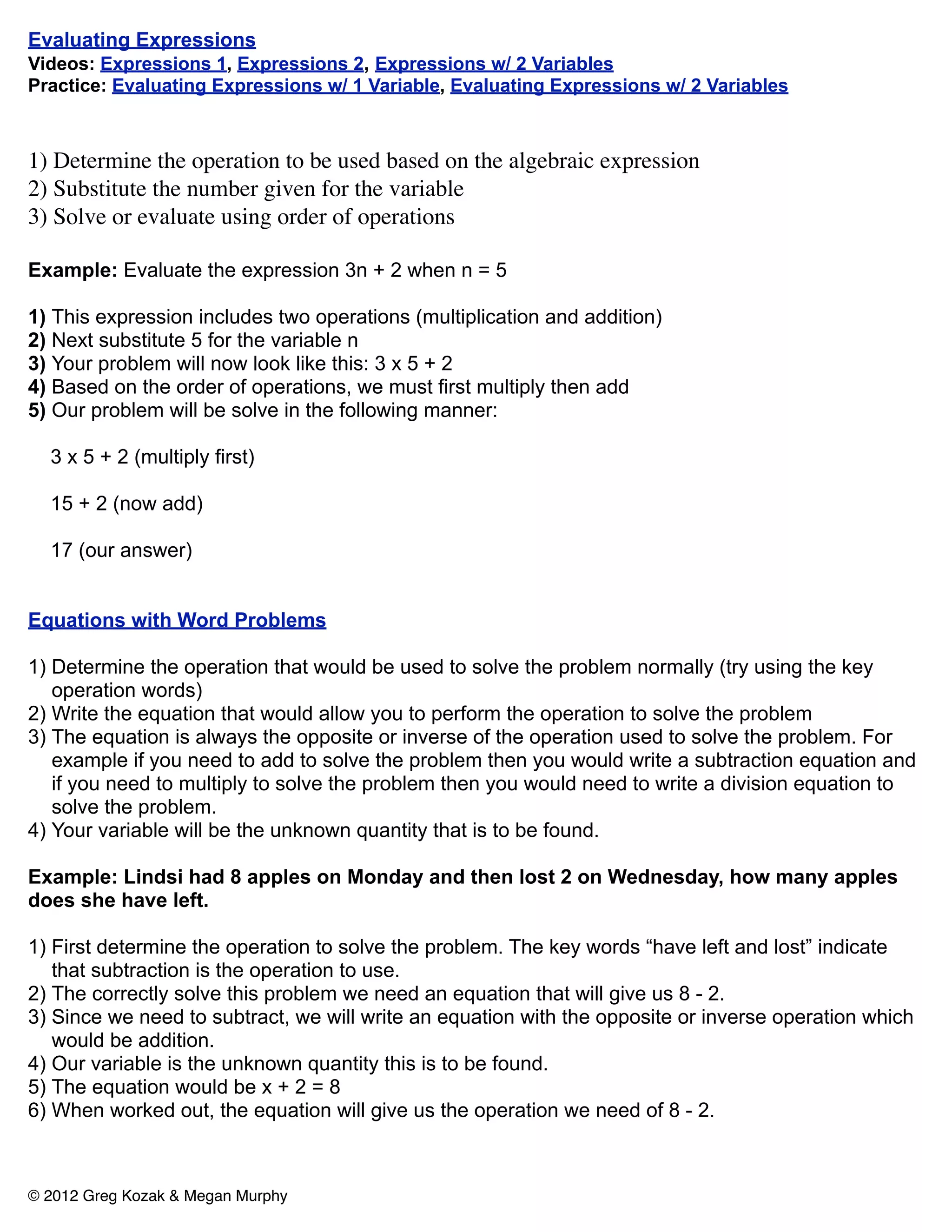 Evaluating Expressions
Videos: Expressions 1, Expressions 2, Expressions w/ 2 Variables
Practice: Evaluating Expressions w/ 1 Variable, Evaluating Expressions w/ 2 Variables



1) Determine the operation to be used based on the algebraic expression
2) Substitute the number given for the variable
3) Solve or evaluate using order of operations

Example: Evaluate the expression 3n + 2 when n = 5

1) This expression includes two operations (multiplication and addition)
2) Next substitute 5 for the variable n
3) Your problem will now look like this: 3 x 5 + 2
4) Based on the order of operations, we must first multiply then add
5) Our problem will be solve in the following manner:

  3 x 5 + 2 (multiply first)

  15 + 2 (now add)

  17 (our answer)


Equations with Word Problems

1) Determine the operation that would be used to solve the problem normally (try using the key
   operation words)
2) Write the equation that would allow you to perform the operation to solve the problem
3) The equation is always the opposite or inverse of the operation used to solve the problem. For
   example if you need to add to solve the problem then you would write a subtraction equation and
   if you need to multiply to solve the problem then you would need to write a division equation to
   solve the problem.
4) Your variable will be the unknown quantity that is to be found.

Example: Lindsi had 8 apples on Monday and then lost 2 on Wednesday, how many apples
does she have left.

1) First determine the operation to solve the problem. The key words “have left and lost” indicate
   that subtraction is the operation to use.
2) The correctly solve this problem we need an equation that will give us 8 - 2.
3) Since we need to subtract, we will write an equation with the opposite or inverse operation which
   would be addition.
4) Our variable is the unknown quantity this is to be found.
5) The equation would be x + 2 = 8
6) When worked out, the equation will give us the operation we need of 8 - 2.



© 2012 Greg Kozak & Megan Murphy
 