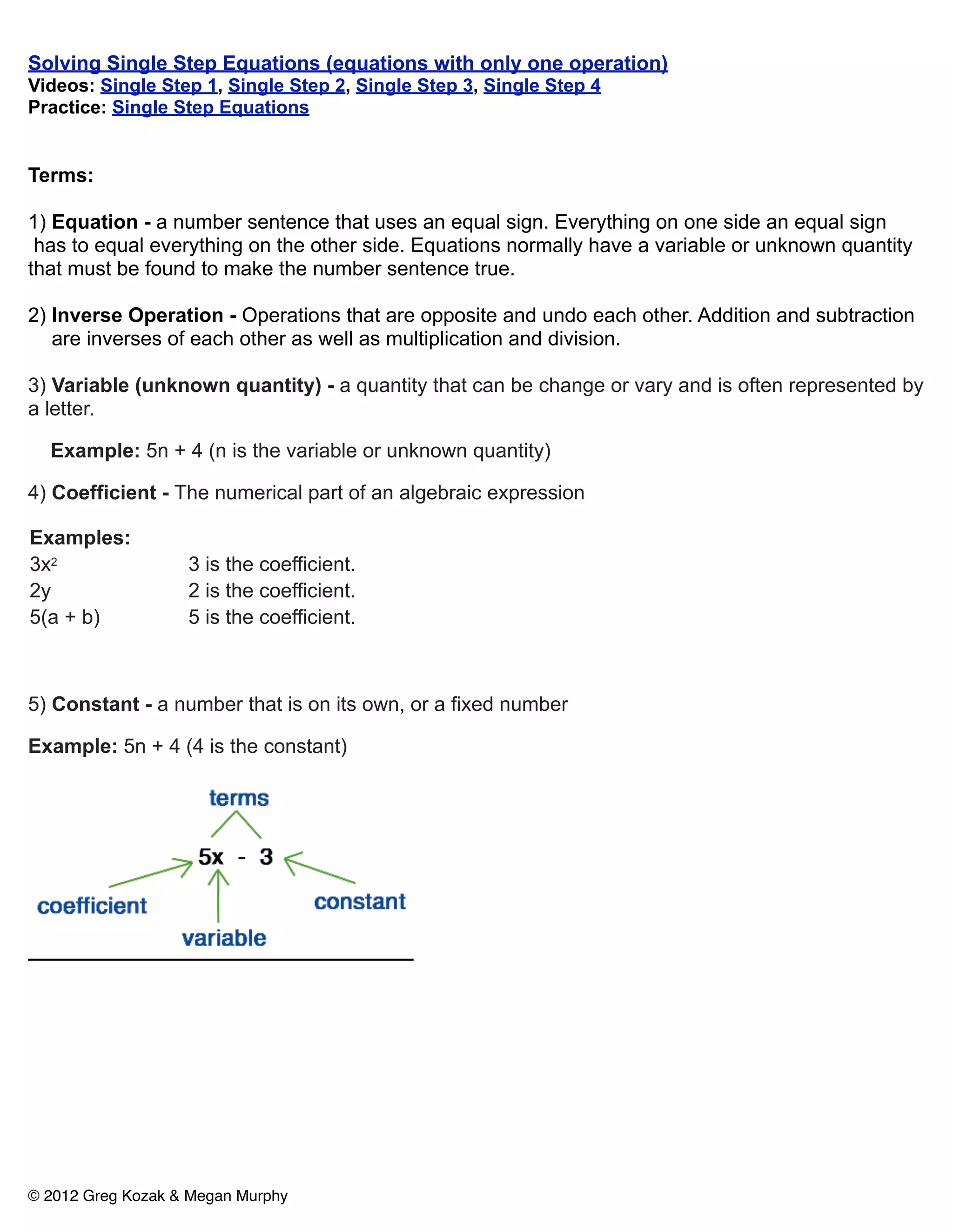 Solving Single Step Equations (equations with only one operation)
Videos: Single Step 1, Single Step 2, Single Step 3, Single Step 4
Practice: Single Step Equations


Terms:

1) Equation - a number sentence that uses an equal sign. Everything on one side an equal sign
 has to equal everything on the other side. Equations normally have a variable or unknown quantity
that must be found to make the number sentence true.

2) Inverse Operation - Operations that are opposite and undo each other. Addition and subtraction
   are inverses of each other as well as multiplication and division.

3) Variable (unknown quantity) - a quantity that can be change or vary and is often represented by
a letter.

  Example: 5n + 4 (n is the variable or unknown quantity)

4) Coefficient - The numerical part of an algebraic expression

Examples:
3x2                3 is the coefficient.
2y                 2 is the coefficient.
5(a + b)           5 is the coefficient.



5) Constant - a number that is on its own, or a fixed number

Example: 5n + 4 (4 is the constant)




© 2012 Greg Kozak & Megan Murphy
 