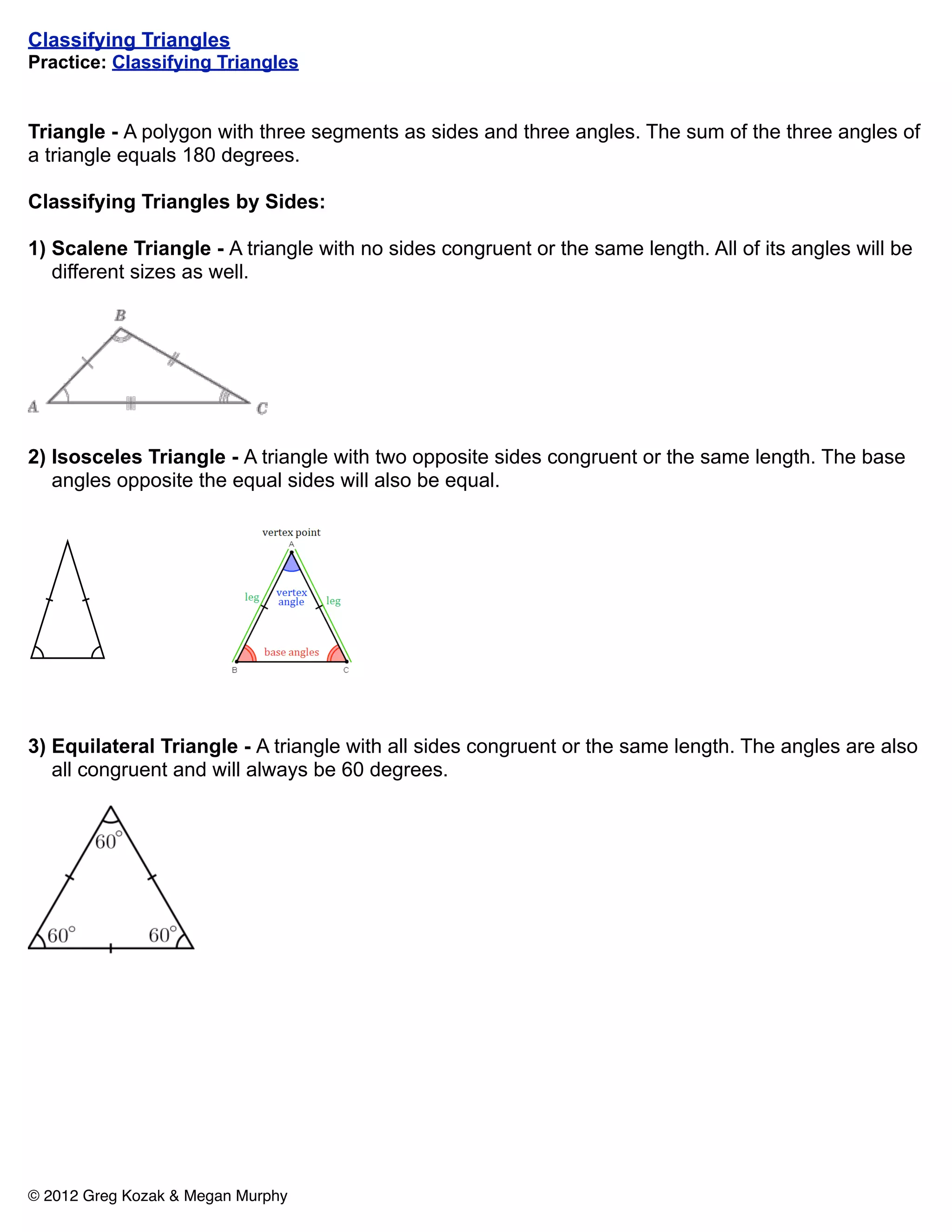 Classifying Triangles
Practice: Classifying Triangles


Triangle - A polygon with three segments as sides and three angles. The sum of the three angles of
a triangle equals 180 degrees.

Classifying Triangles by Sides:

1) Scalene Triangle - A triangle with no sides congruent or the same length. All of its angles will be
   different sizes as well.




2) Isosceles Triangle - A triangle with two opposite sides congruent or the same length. The base
   angles opposite the equal sides will also be equal.




3) Equilateral Triangle - A triangle with all sides congruent or the same length. The angles are also
   all congruent and will always be 60 degrees.




© 2012 Greg Kozak & Megan Murphy
 