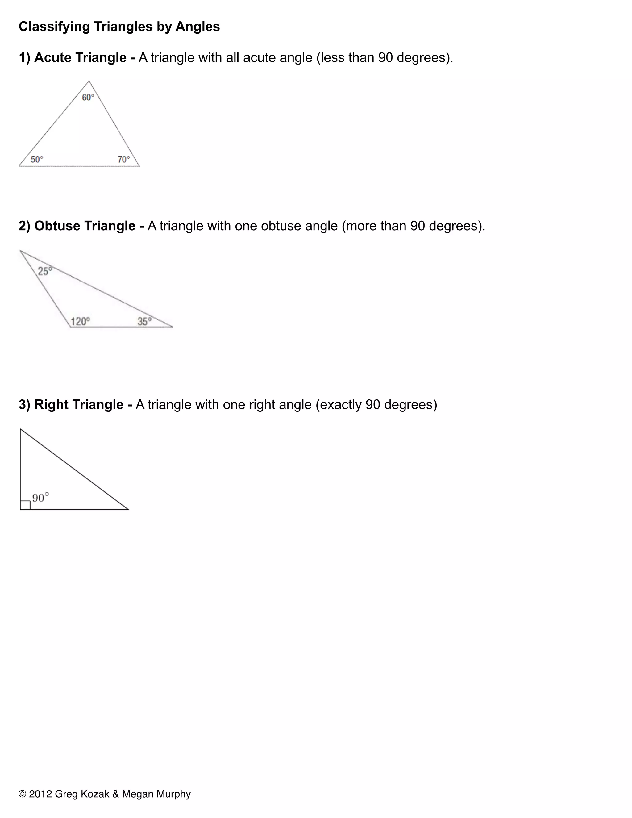 Classifying Triangles by Angles

1) Acute Triangle - A triangle with all acute angle (less than 90 degrees).




2) Obtuse Triangle - A triangle with one obtuse angle (more than 90 degrees).




3) Right Triangle - A triangle with one right angle (exactly 90 degrees)




© 2012 Greg Kozak & Megan Murphy
 