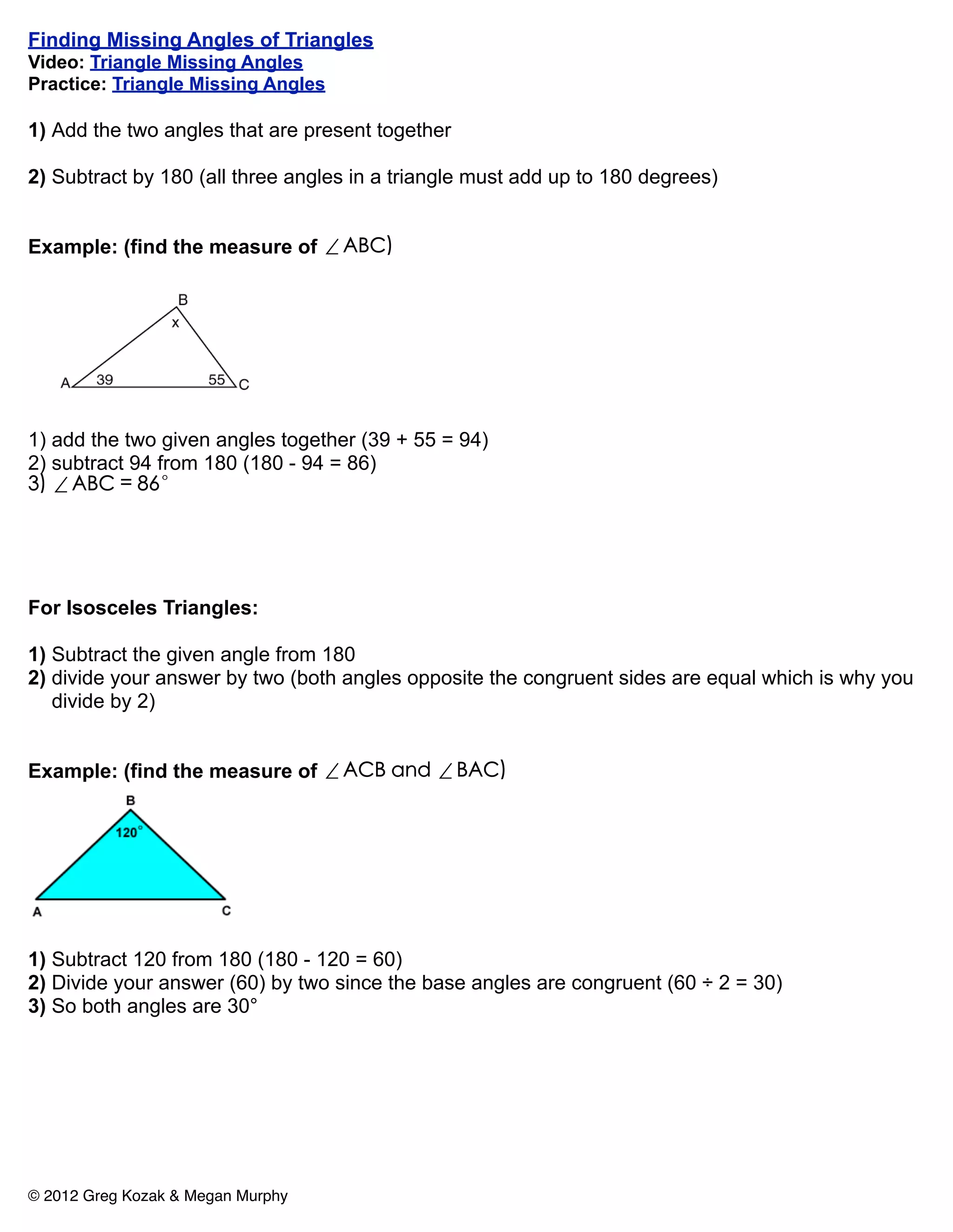 Finding Missing Angles of Triangles
Video: Triangle Missing Angles
Practice: Triangle Missing Angles

1) Add the two angles that are present together

2) Subtract by 180 (all three angles in a triangle must add up to 180 degrees)


Example: (find the measure of ∠ABC)




1) add the two given angles together (39 + 55 = 94)
2) subtract 94 from 180 (180 - 94 = 86)
3) ∠ABC = 86°




For Isosceles Triangles:

1) Subtract the given angle from 180
2) divide your answer by two (both angles opposite the congruent sides are equal which is why you
   divide by 2)


Example: (find the measure of ∠ACB and ∠BAC)




1) Subtract 120 from 180 (180 - 120 = 60)
2) Divide your answer (60) by two since the base angles are congruent (60 ÷ 2 = 30)
3) So both angles are 30°




© 2012 Greg Kozak & Megan Murphy
 