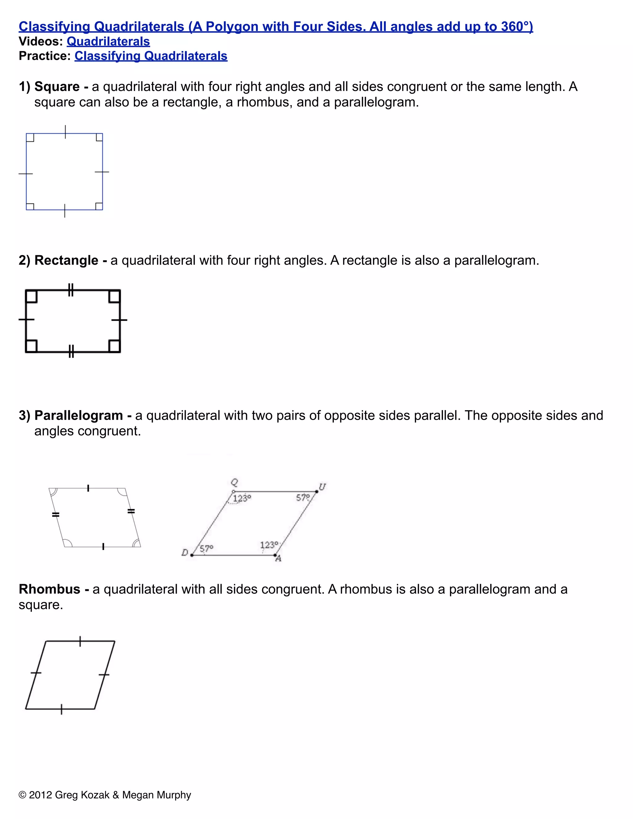 Classifying Quadrilaterals (A Polygon with Four Sides. All angles add up to 360°)
Videos: Quadrilaterals
Practice: Classifying Quadrilaterals

1) Square - a quadrilateral with four right angles and all sides congruent or the same length. A
   square can also be a rectangle, a rhombus, and a parallelogram.




2) Rectangle - a quadrilateral with four right angles. A rectangle is also a parallelogram.




3) Parallelogram - a quadrilateral with two pairs of opposite sides parallel. The opposite sides and
   angles congruent.




Rhombus - a quadrilateral with all sides congruent. A rhombus is also a parallelogram and a
square.




© 2012 Greg Kozak & Megan Murphy
 
