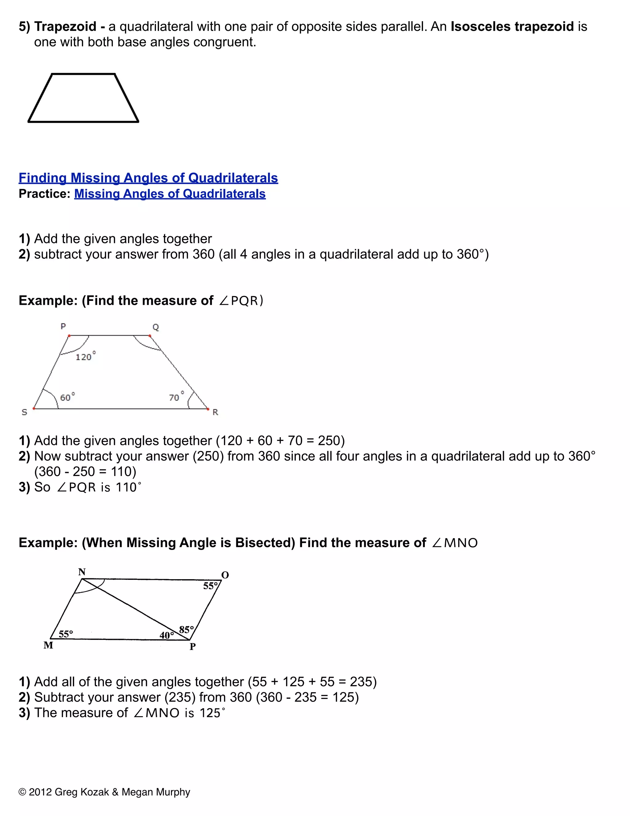 5) Trapezoid - a quadrilateral with one pair of opposite sides parallel. An Isosceles trapezoid is
   one with both base angles congruent.




Finding Missing Angles of Quadrilaterals
Practice: Missing Angles of Quadrilaterals


1) Add the given angles together
2) subtract your answer from 360 (all 4 angles in a quadrilateral add up to 360°)


Example: (Find the measure of ∠PQR)




1) Add the given angles together (120 + 60 + 70 = 250)
2) Now subtract your answer (250) from 360 since all four angles in a quadrilateral add up to 360°
   (360 - 250 = 110)
3) So ∠PQR is 110°



Example: (When Missing Angle is Bisected) Find the measure of ∠MNO




1) Add all of the given angles together (55 + 125 + 55 = 235)
2) Subtract your answer (235) from 360 (360 - 235 = 125)
3) The measure of ∠MNO is 125°




© 2012 Greg Kozak & Megan Murphy
 