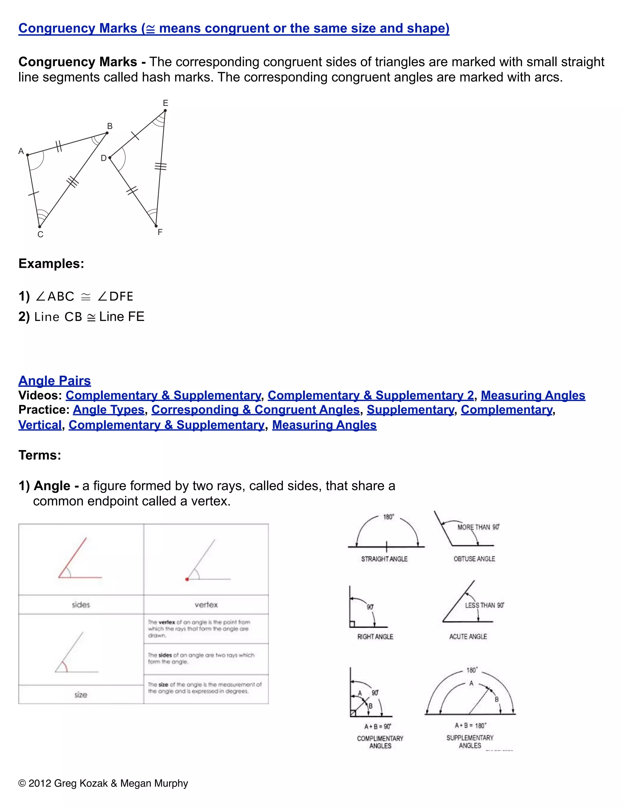 Congruency Marks (≅ means congruent or the same size and shape)

Congruency Marks - The corresponding congruent sides of triangles are marked with small straight
line segments called hash marks. The corresponding congruent angles are marked with arcs.




Examples:

1) ∠ABC ≅ ∠DFE
2) Line CB ≅ Line FE



Angle Pairs
Videos: Complementary & Supplementary, Complementary & Supplementary 2, Measuring Angles
Practice: Angle Types, Corresponding & Congruent Angles, Supplementary, Complementary,
Vertical, Complementary & Supplementary, Measuring Angles

Terms:

1) Angle - a figure formed by two rays, called sides, that share a
   common endpoint called a vertex.




© 2012 Greg Kozak & Megan Murphy
 