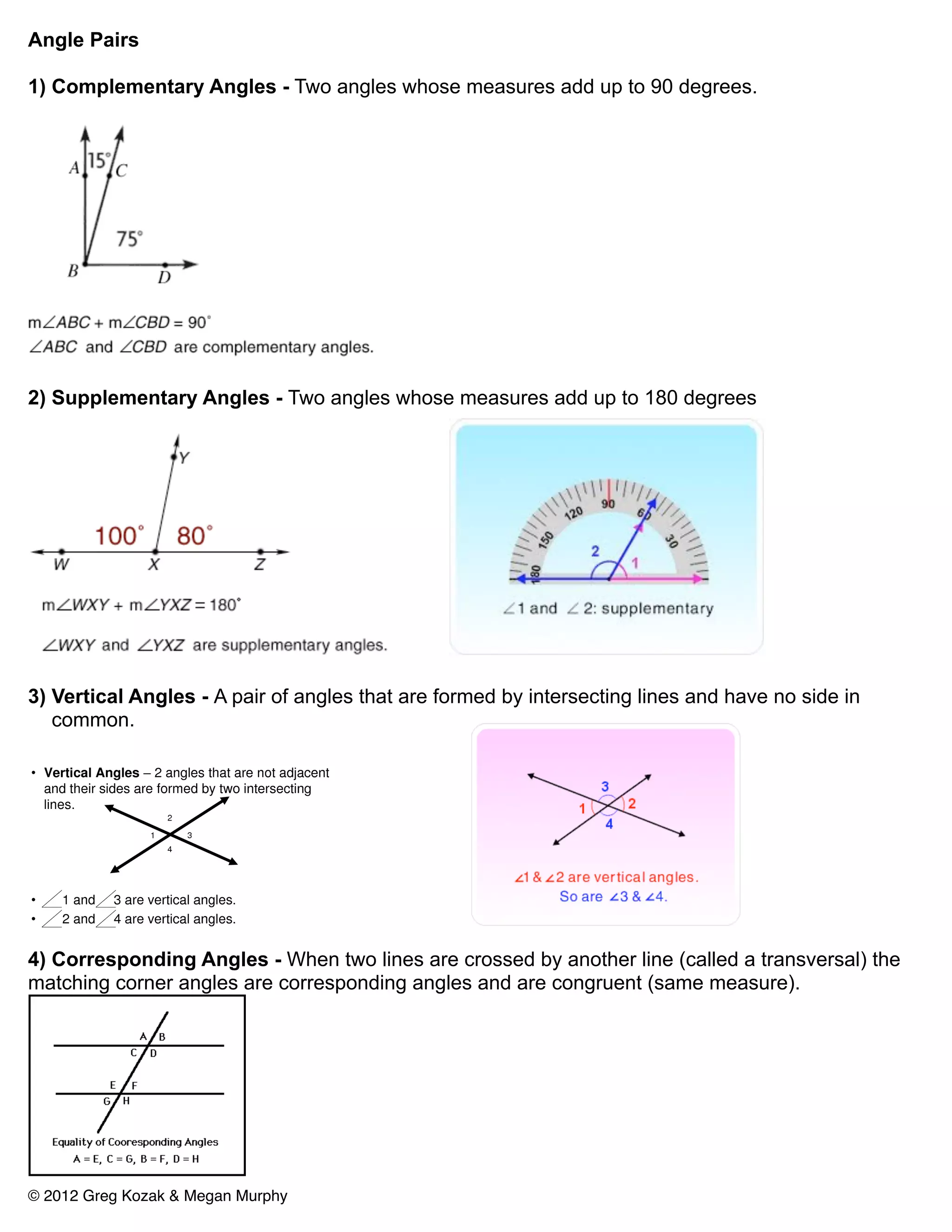 Angle Pairs

1) Complementary Angles - Two angles whose measures add up to 90 degrees.




2) Supplementary Angles - Two angles whose measures add up to 180 degrees




3) Vertical Angles - A pair of angles that are formed by intersecting lines and have no side in
   common.




4) Corresponding Angles - When two lines are crossed by another line (called a transversal) the
matching corner angles are corresponding angles and are congruent (same measure).




© 2012 Greg Kozak & Megan Murphy
 
