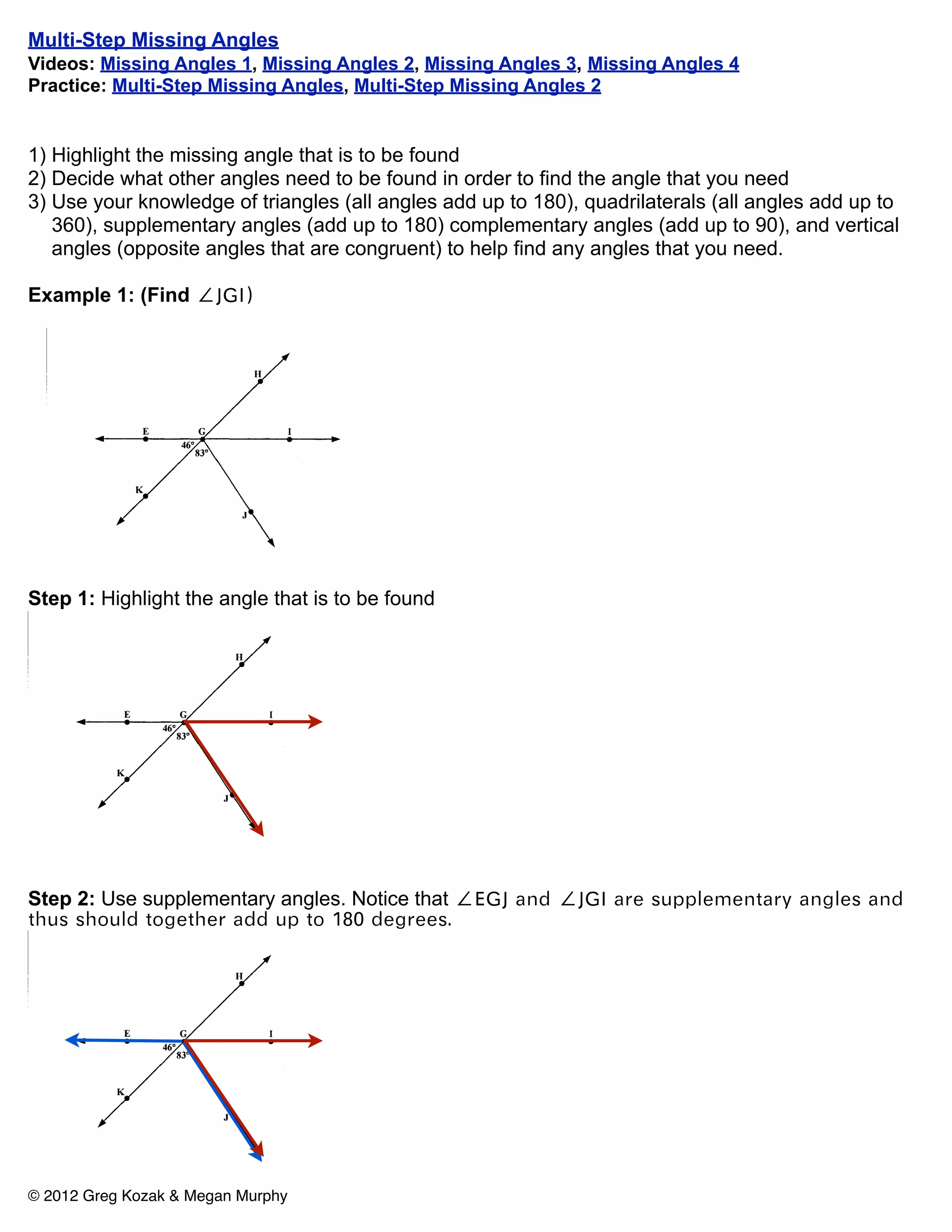 Multi-Step Missing Angles
Videos: Missing Angles 1, Missing Angles 2, Missing Angles 3, Missing Angles 4
Practice: Multi-Step Missing Angles, Multi-Step Missing Angles 2


1) Highlight the missing angle that is to be found
2) Decide what other angles need to be found in order to find the angle that you need
3) Use your knowledge of triangles (all angles add up to 180), quadrilaterals (all angles add up to
   360), supplementary angles (add up to 180) complementary angles (add up to 90), and vertical
   angles (opposite angles that are congruent) to help find any angles that you need.

Example 1: (Find ∠JGI)




Step 1: Highlight the angle that is to be found




Step 2: Use supplementary angles. Notice that ∠EGJ and ∠JGI are supplementary angles and
thus should together add up to 180 degrees.




© 2012 Greg Kozak & Megan Murphy
 