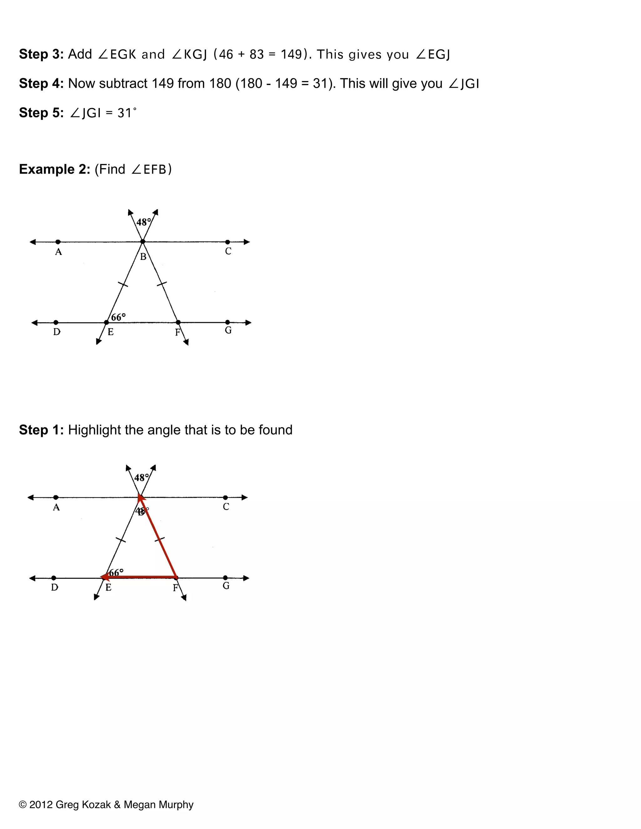 Step 3: Add ∠EGK and ∠KGJ (46 + 83 = 149). This gives you ∠EGJ

Step 4: Now subtract 149 from 180 (180 - 149 = 31). This will give you ∠JGI

Step 5: ∠JGI = 31°



Example 2: (Find ∠EFB)




Step 1: Highlight the angle that is to be found




                     48°




© 2012 Greg Kozak & Megan Murphy
 