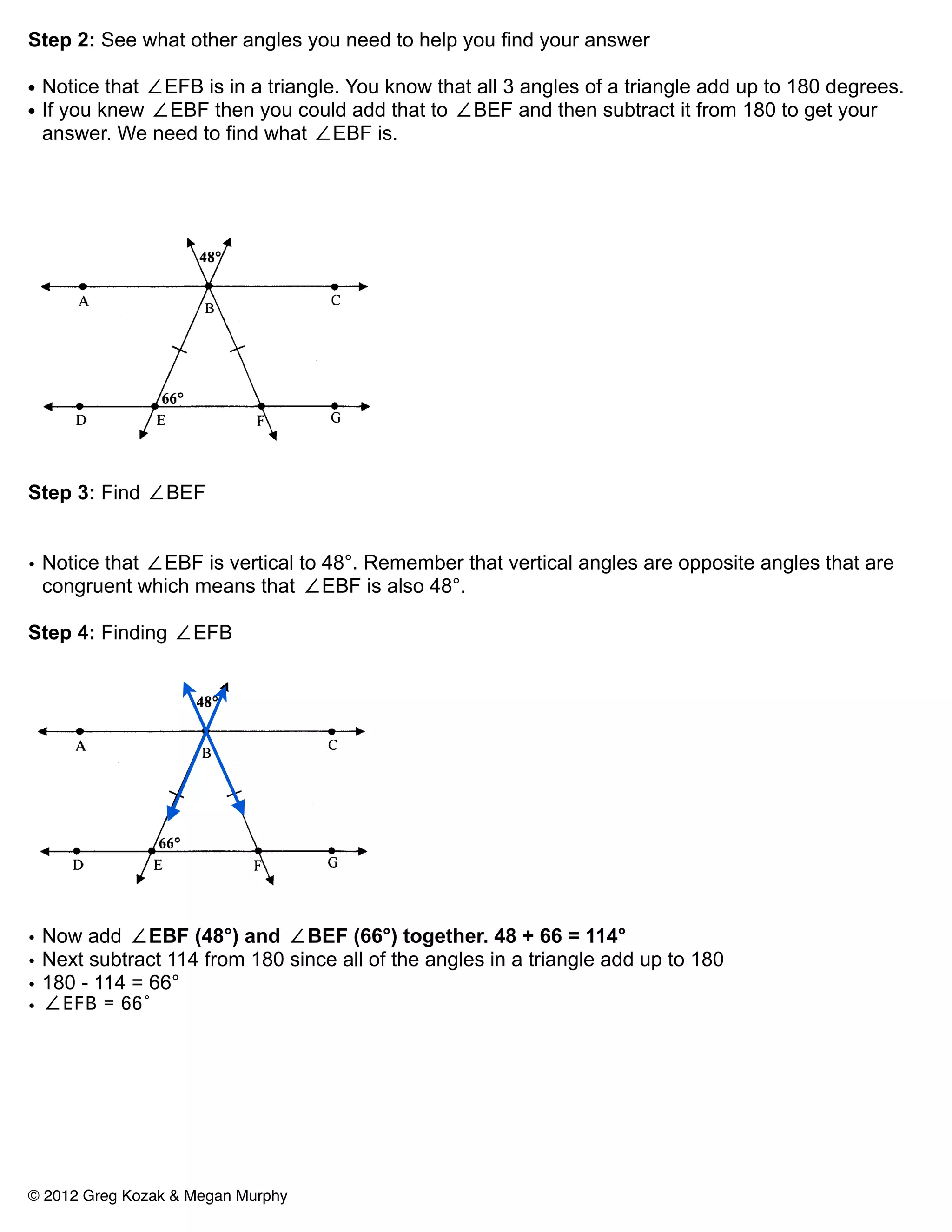 Step 2: See what other angles you need to help you find your answer

• Notice that ∠EFB is in a triangle. You know that all 3 angles of a triangle add up to 180 degrees.
• If you knew ∠EBF then you could add that to ∠BEF and then subtract it from 180 to get your
  answer. We need to find what ∠EBF is.




Step 3: Find ∠BEF


• Notice that ∠EBF is vertical to 48°. Remember that vertical angles are opposite angles that are
  congruent which means that ∠EBF is also 48°.

Step 4: Finding ∠EFB




•   Now add ∠EBF (48°) and ∠BEF (66°) together. 48 + 66 = 114°
•   Next subtract 114 from 180 since all of the angles in a triangle add up to 180
•   180 - 114 = 66°
•   ∠EFB = 66°




© 2012 Greg Kozak & Megan Murphy
 