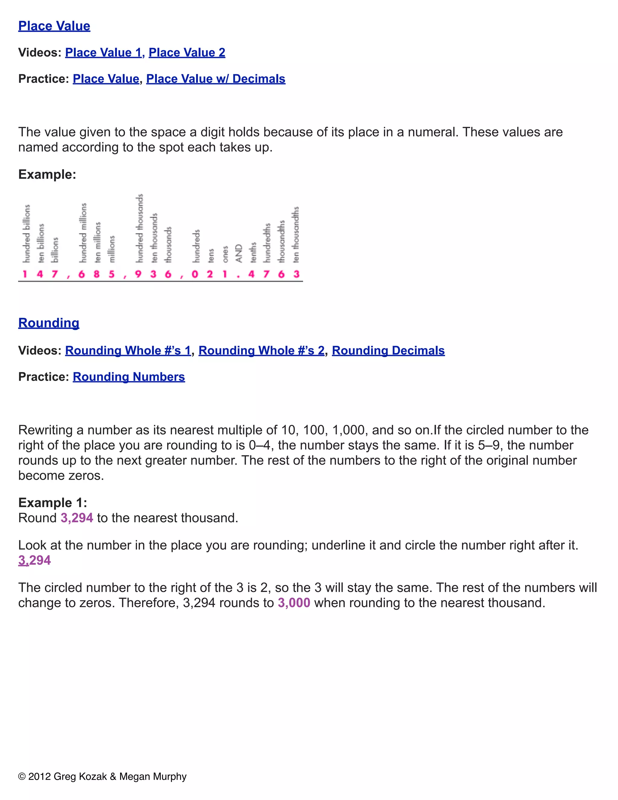 Place Value

Videos: Place Value 1, Place Value 2

Practice: Place Value, Place Value w/ Decimals



The value given to the space a digit holds because of its place in a numeral. These values are
named according to the spot each takes up.

Example:




Rounding

Videos: Rounding Whole #’s 1, Rounding Whole #’s 2, Rounding Decimals

Practice: Rounding Numbers



Rewriting a number as its nearest multiple of 10, 100, 1,000, and so on.If the circled number to the
right of the place you are rounding to is 0–4, the number stays the same. If it is 5–9, the number
rounds up to the next greater number. The rest of the numbers to the right of the original number
become zeros.

Example 1:
Round 3,294 to the nearest thousand.

Look at the number in the place you are rounding; underline it and circle the number right after it.
3,294

The circled number to the right of the 3 is 2, so the 3 will stay the same. The rest of the numbers will
change to zeros. Therefore, 3,294 rounds to 3,000 when rounding to the nearest thousand.




© 2012 Greg Kozak & Megan Murphy
 