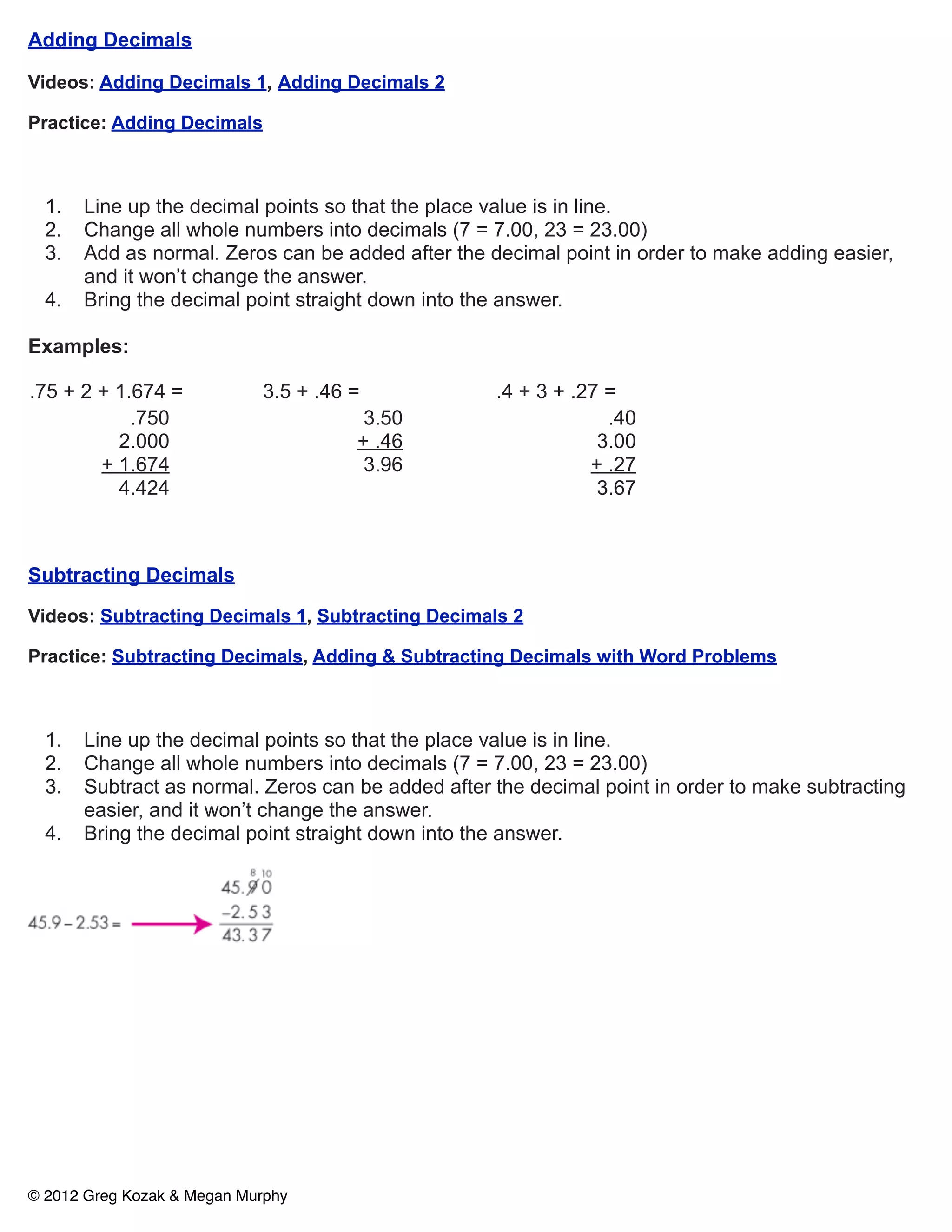 Adding Decimals

Videos: Adding Decimals 1, Adding Decimals 2

Practice: Adding Decimals



  1.   Line up the decimal points so that the place value is in line.
  2.   Change all whole numbers into decimals (7 = 7.00, 23 = 23.00)
  3.   Add as normal. Zeros can be added after the decimal point in order to make adding easier,
       and it won’t change the answer.
  4.   Bring the decimal point straight down into the answer.

Examples:

.75 + 2 + 1.674 =           3.5 + .46 =             .4 + 3 + .27 =
            .750                       3.50                      .40
          2.000                       + .46                     3.00
        + 1.674                        3.96                    + .27
          4.424                                                 3.67



Subtracting Decimals

Videos: Subtracting Decimals 1, Subtracting Decimals 2

Practice: Subtracting Decimals, Adding & Subtracting Decimals with Word Problems



  1.   Line up the decimal points so that the place value is in line.
  2.   Change all whole numbers into decimals (7 = 7.00, 23 = 23.00)
  3.   Subtract as normal. Zeros can be added after the decimal point in order to make subtracting
       easier, and it won’t change the answer.
  4.   Bring the decimal point straight down into the answer.




© 2012 Greg Kozak & Megan Murphy
 