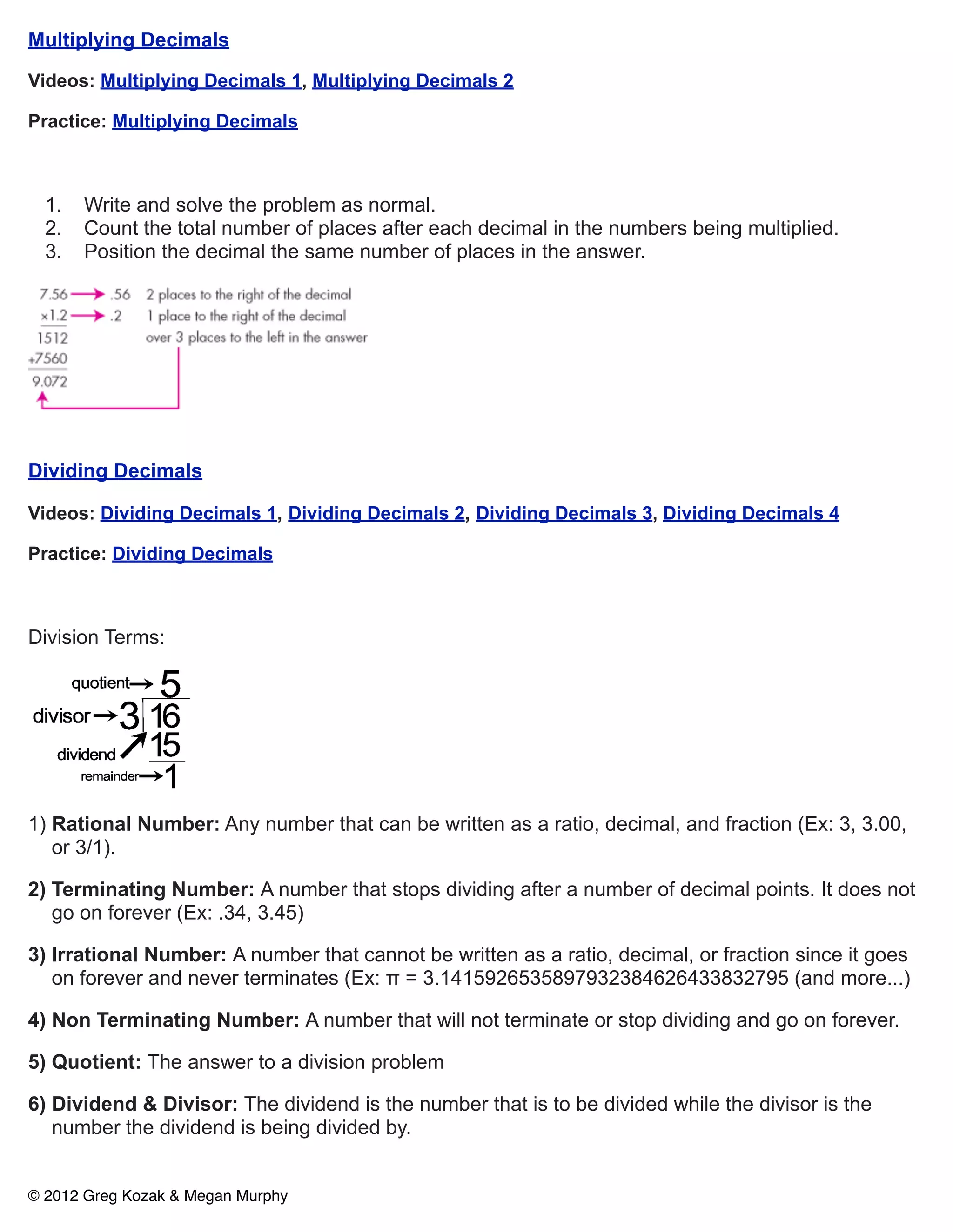 Multiplying Decimals

Videos: Multiplying Decimals 1, Multiplying Decimals 2

Practice: Multiplying Decimals



  1.   Write and solve the problem as normal.
  2.   Count the total number of places after each decimal in the numbers being multiplied.
  3.   Position the decimal the same number of places in the answer.




Dividing Decimals

Videos: Dividing Decimals 1, Dividing Decimals 2, Dividing Decimals 3, Dividing Decimals 4

Practice: Dividing Decimals



Division Terms:




1) Rational Number: Any number that can be written as a ratio, decimal, and fraction (Ex: 3, 3.00,
   or 3/1).

2) Terminating Number: A number that stops dividing after a number of decimal points. It does not
   go on forever (Ex: .34, 3.45)

3) Irrational Number: A number that cannot be written as a ratio, decimal, or fraction since it goes
   on forever and never terminates (Ex: π = 3.1415926535897932384626433832795 (and more...)

4) Non Terminating Number: A number that will not terminate or stop dividing and go on forever.

5) Quotient: The answer to a division problem

6) Dividend & Divisor: The dividend is the number that is to be divided while the divisor is the
   number the dividend is being divided by.


© 2012 Greg Kozak & Megan Murphy
 