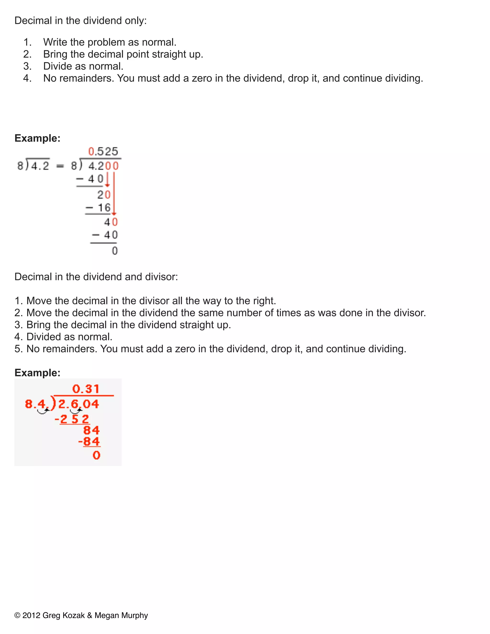 Decimal in the dividend only:

     1.   Write the problem as normal.
     2.   Bring the decimal point straight up.
     3.   Divide as normal.
     4.   No remainders. You must add a zero in the dividend, drop it, and continue dividing.




Example:




Decimal in the dividend and divisor:

1.   Move the decimal in the divisor all the way to the right.
2.   Move the decimal in the dividend the same number of times as was done in the divisor.
3.   Bring the decimal in the dividend straight up.
4.   Divided as normal.
5.   No remainders. You must add a zero in the dividend, drop it, and continue dividing.

Example:




© 2012 Greg Kozak & Megan Murphy
 