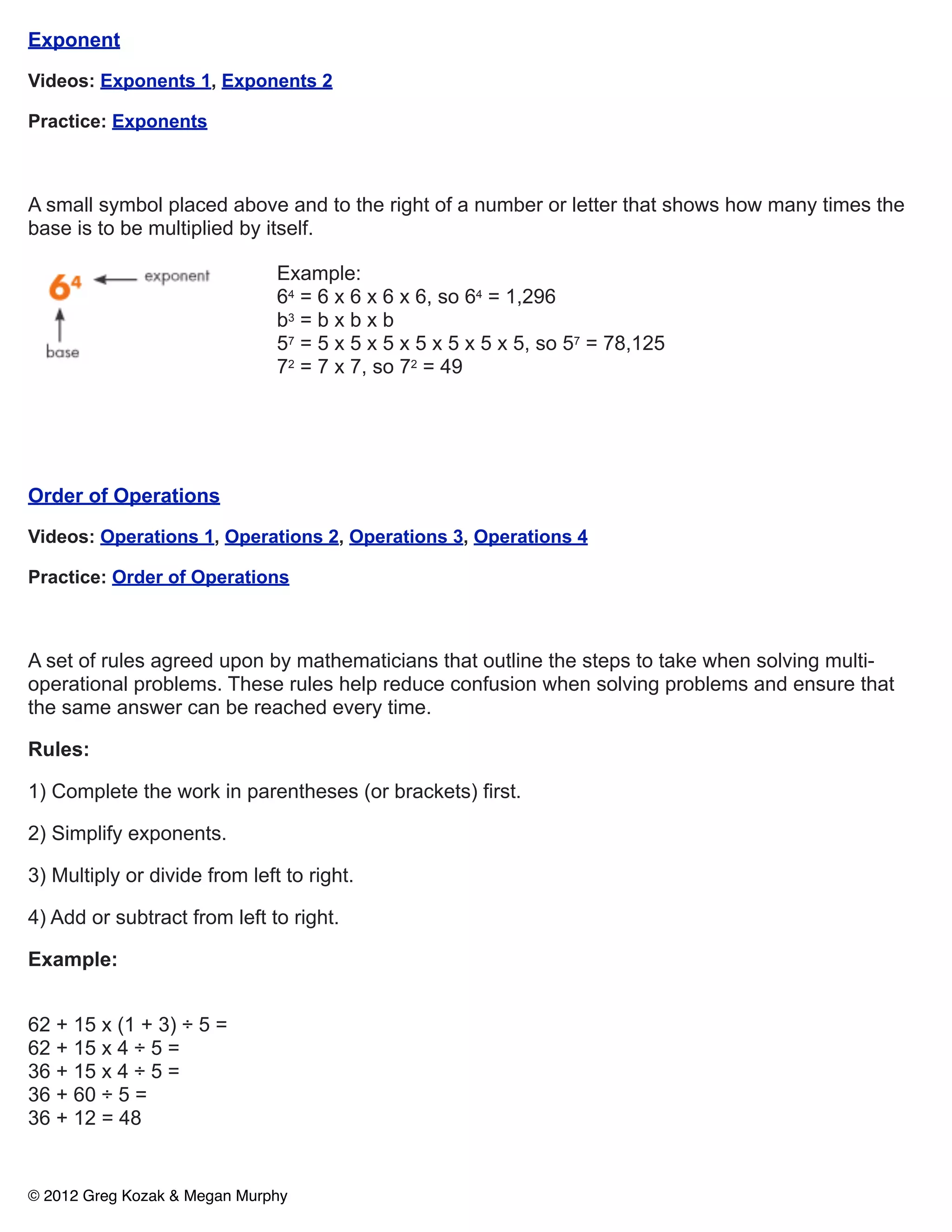 Exponent

Videos: Exponents 1, Exponents 2

Practice: Exponents



A small symbol placed above and to the right of a number or letter that shows how many times the
base is to be multiplied by itself.

                               Example:
                               64 = 6 x 6 x 6 x 6, so 64 = 1,296
                               b3 = b x b x b
                               57 = 5 x 5 x 5 x 5 x 5 x 5 x 5, so 57 = 78,125
                               72 = 7 x 7, so 72 = 49




Order of Operations

Videos: Operations 1, Operations 2, Operations 3, Operations 4

Practice: Order of Operations



A set of rules agreed upon by mathematicians that outline the steps to take when solving multi-
operational problems. These rules help reduce confusion when solving problems and ensure that
the same answer can be reached every time.

Rules:

1) Complete the work in parentheses (or brackets) first.

2) Simplify exponents.

3) Multiply or divide from left to right.

4) Add or subtract from left to right.

Example:


62 + 15 x (1 + 3) ÷ 5 =
62 + 15 x 4 ÷ 5 =
36 + 15 x 4 ÷ 5 =
36 + 60 ÷ 5 =
36 + 12 = 48


© 2012 Greg Kozak & Megan Murphy
 