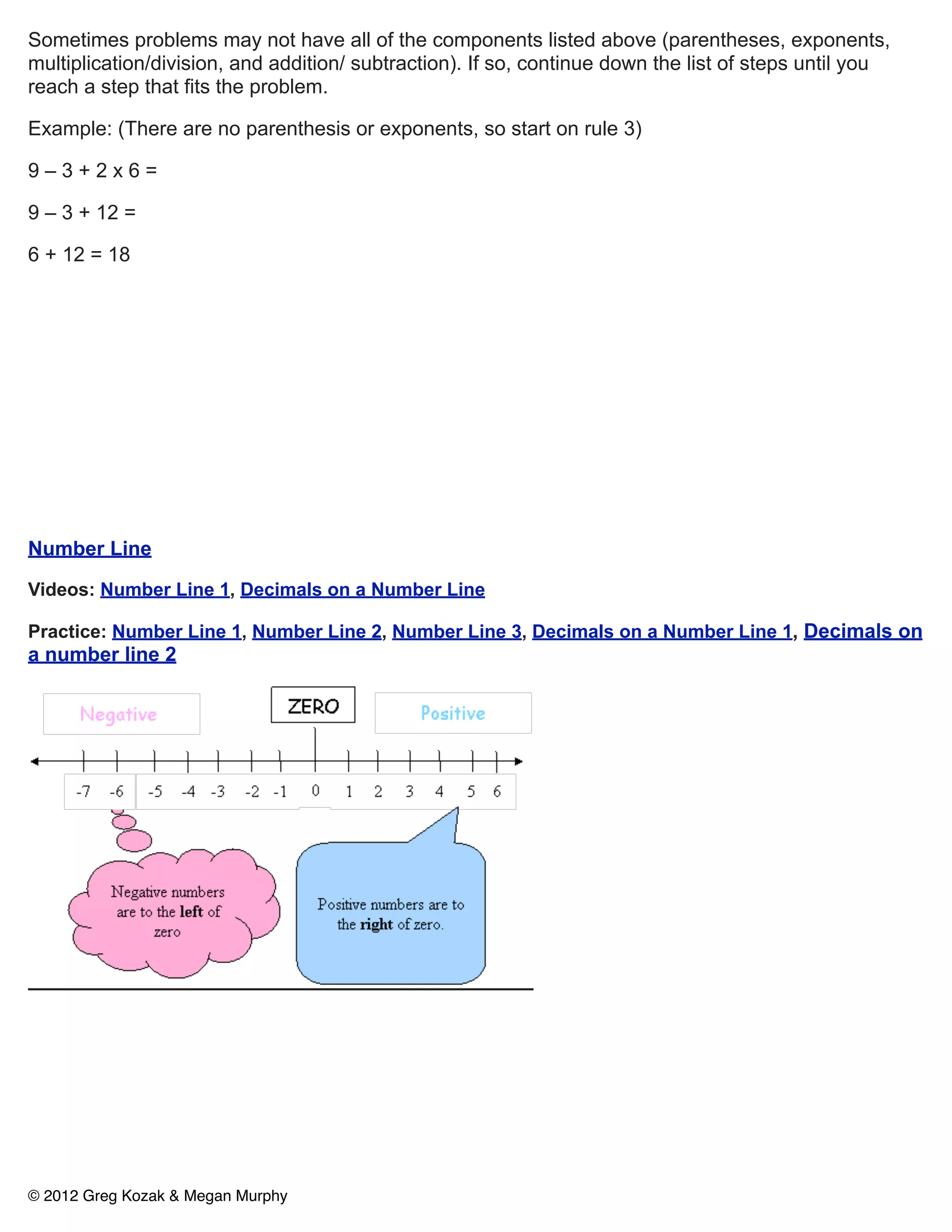 Sometimes problems may not have all of the components listed above (parentheses, exponents,
multiplication/division, and addition/ subtraction). If so, continue down the list of steps until you
reach a step that fits the problem.

Example: (There are no parenthesis or exponents, so start on rule 3)

9–3+2x6=

9 – 3 + 12 =

6 + 12 = 18




Number Line

Videos: Number Line 1, Decimals on a Number Line

Practice: Number Line 1, Number Line 2, Number Line 3, Decimals on a Number Line 1, Decimals on
a number line 2




© 2012 Greg Kozak & Megan Murphy
 