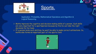 Sports.
 Maths improves the cognitive and decision-making skills of a person. Such skills
are very important for a sportsperson because by this he can take the right
decisions for his team.
 If a person lacks such abilities, he won’t be able to make correct estimations. So,
maths also forms an important part of the sports field.
Application: Probability, Mathematical Operations and Algorithm &
Logical Reasoning
 