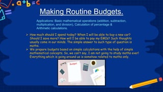 Making Routine Budgets.
 How much should I spend today? When I will be able to buy a new car?
Should I save more? How will I be able to pay my EMIs? Such thoughts
usually come in our minds. The simple answer to such type of question is
maths.
 We prepare budgets based on simple calculations with the help of simple
mathematical concepts. So, we can’t say, I am not going to study maths ever!
Everything which is going around us is somehow related to maths only.
Applications: Basic mathematical operations (addition, subtraction,
multiplication, and division), Calculation of percentage &
Arithmetic calculations.
 