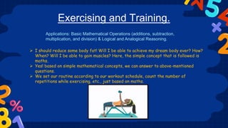 Exercising and Training.
 I should reduce some body fat! Will I be able to achieve my dream body ever? How?
When? Will I be able to gain muscles? Here, the simple concept that is followed is
maths.
 Yes! based on simple mathematical concepts, we can answer to above-mentioned
questions.
 We set our routine according to our workout schedule, count the number of
repetitions while exercising, etc., just based on maths.
Applications: Basic Mathematical Operations (additions, subtraction,
multiplication, and division) & Logical and Analogical Reasoning.
 