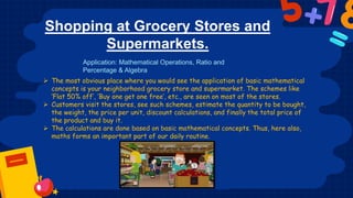 Shopping at Grocery Stores and
Supermarkets.
 The most obvious place where you would see the application of basic mathematical
concepts is your neighborhood grocery store and supermarket. The schemes like
‘Flat 50% off’, ‘Buy one get one free’, etc., are seen on most of the stores.
 Customers visit the stores, see such schemes, estimate the quantity to be bought,
the weight, the price per unit, discount calculations, and finally the total price of
the product and buy it.
 The calculations are done based on basic mathematical concepts. Thus, here also,
maths forms an important part of our daily routine.
Application: Mathematical Operations, Ratio and
Percentage & Algebra
 